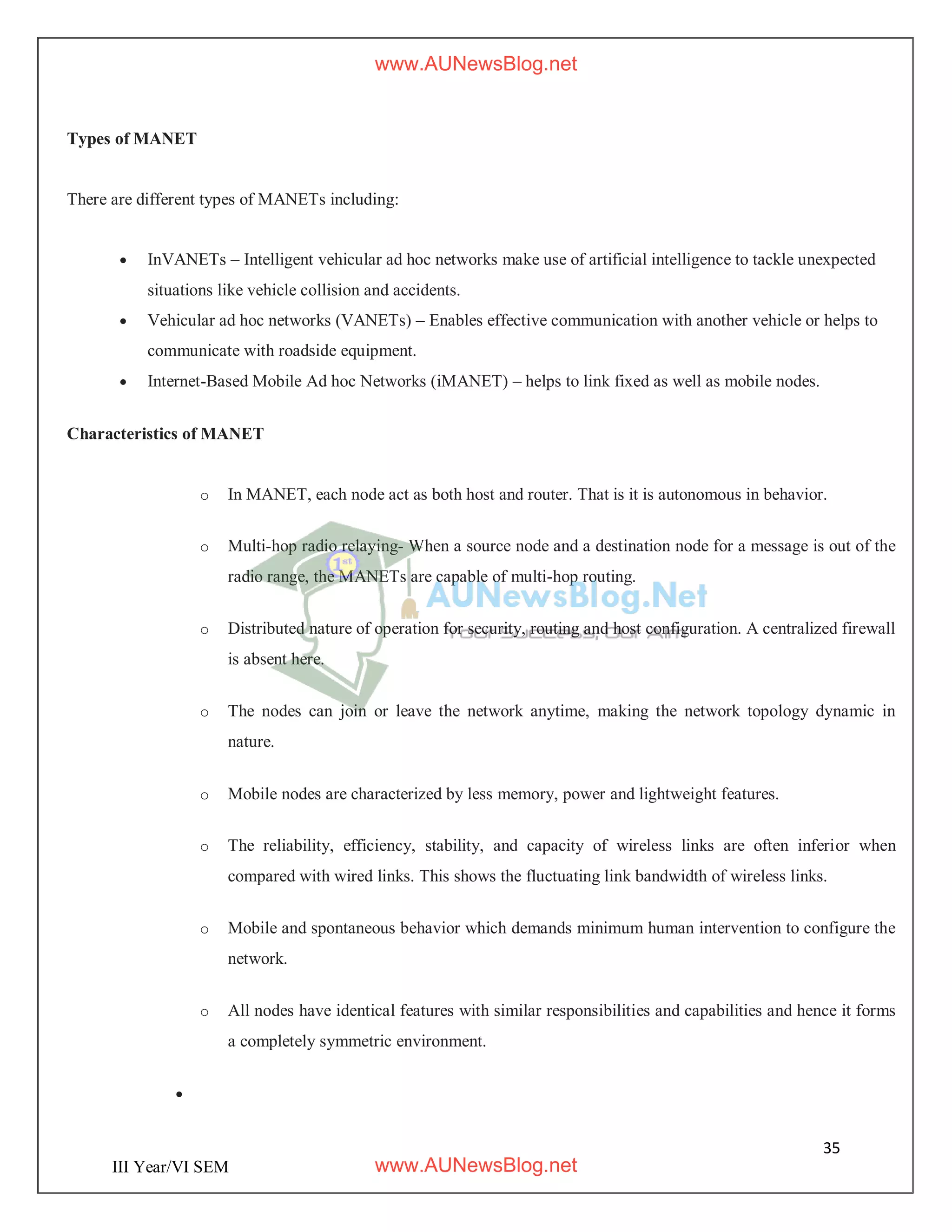 35
III Year/VI SEM
Types of MANET
There are different types of MANETs including:
 InVANETs – Intelligent vehicular ad hoc networks make use of artificial intelligence to tackle unexpected
situations like vehicle collision and accidents.
 Vehicular ad hoc networks (VANETs) – Enables effective communication with another vehicle or helps to
communicate with roadside equipment.
 Internet-Based Mobile Ad hoc Networks (iMANET) – helps to link fixed as well as mobile nodes.
Characteristics of MANET
o In MANET, each node act as both host and router. That is it is autonomous in behavior.
o Multi-hop radio relaying- When a source node and a destination node for a message is out of the
radio range, the MANETs are capable of multi-hop routing.
o Distributed nature of operation for security, routing and host configuration. A centralized firewall
is absent here.
o The nodes can join or leave the network anytime, making the network topology dynamic in
nature.
o Mobile nodes are characterized by less memory, power and lightweight features.
o The reliability, efficiency, stability, and capacity of wireless links are often inferior when
compared with wired links. This shows the fluctuating link bandwidth of wireless links.
o Mobile and spontaneous behavior which demands minimum human intervention to configure the
network.
o All nodes have identical features with similar responsibilities and capabilities and hence it forms
a completely symmetric environment.

www.AUNewsBlog.net
www.AUNewsBlog.net
 
