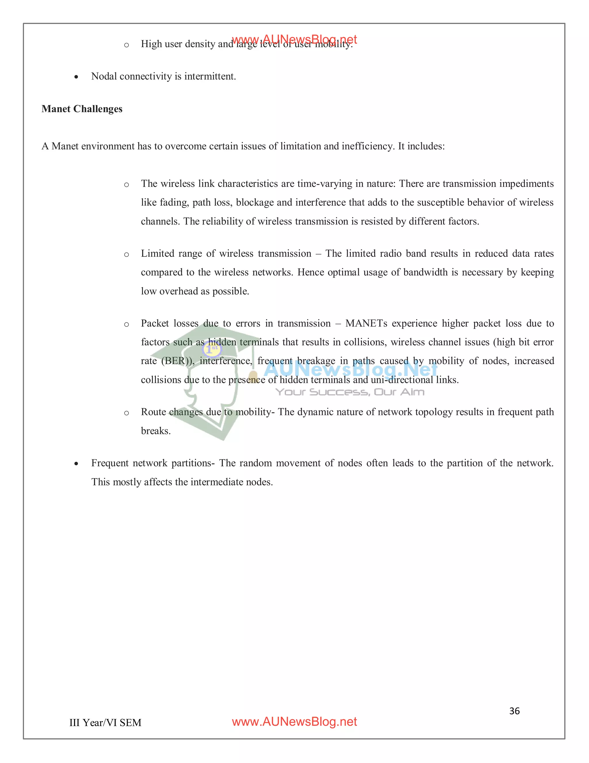36
III Year/VI SEM
o High user density and large level of user mobility.
 Nodal connectivity is intermittent.
Manet Challenges
A Manet environment has to overcome certain issues of limitation and inefficiency. It includes:
o The wireless link characteristics are time-varying in nature: There are transmission impediments
like fading, path loss, blockage and interference that adds to the susceptible behavior of wireless
channels. The reliability of wireless transmission is resisted by different factors.
o Limited range of wireless transmission – The limited radio band results in reduced data rates
compared to the wireless networks. Hence optimal usage of bandwidth is necessary by keeping
low overhead as possible.
o Packet losses due to errors in transmission – MANETs experience higher packet loss due to
factors such as hidden terminals that results in collisions, wireless channel issues (high bit error
rate (BER)), interference, frequent breakage in paths caused by mobility of nodes, increased
collisions due to the presence of hidden terminals and uni-directional links.
o Route changes due to mobility- The dynamic nature of network topology results in frequent path
breaks.
 Frequent network partitions- The random movement of nodes often leads to the partition of the network.
This mostly affects the intermediate nodes.
www.AUNewsBlog.net
www.AUNewsBlog.net
 