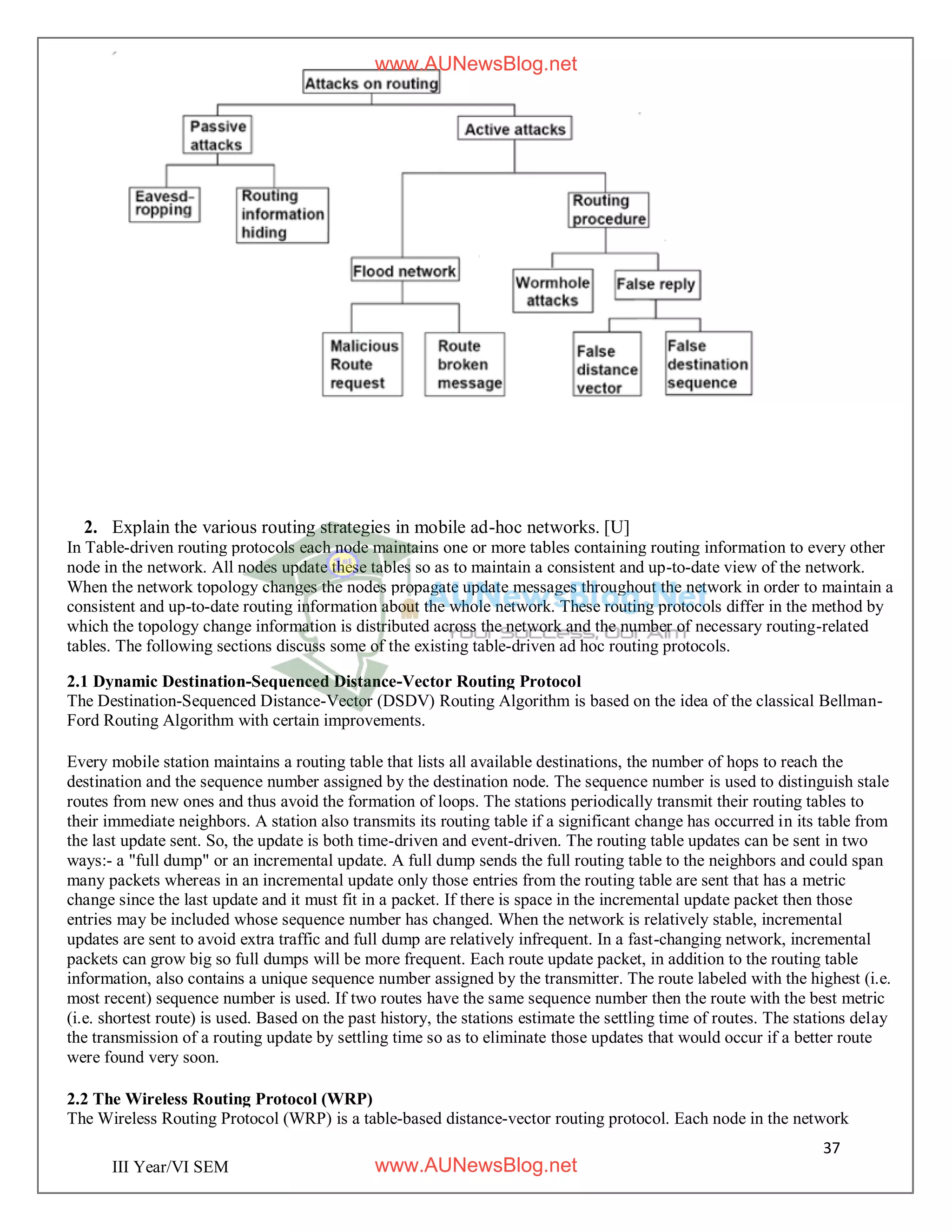 37
III Year/VI SEM
2. Explain the various routing strategies in mobile ad-hoc networks. [U]
In Table-driven routing protocols each node maintains one or more tables containing routing information to every other
node in the network. All nodes update these tables so as to maintain a consistent and up-to-date view of the network.
When the network topology changes the nodes propagate update messages throughout the network in order to maintain a
consistent and up-to-date routing information about the whole network. These routing protocols differ in the method by
which the topology change information is distributed across the network and the number of necessary routing-related
tables. The following sections discuss some of the existing table-driven ad hoc routing protocols.
2.1 Dynamic Destination-Sequenced Distance-Vector Routing Protocol
The Destination-Sequenced Distance-Vector (DSDV) Routing Algorithm is based on the idea of the classical Bellman-
Ford Routing Algorithm with certain improvements.
Every mobile station maintains a routing table that lists all available destinations, the number of hops to reach the
destination and the sequence number assigned by the destination node. The sequence number is used to distinguish stale
routes from new ones and thus avoid the formation of loops. The stations periodically transmit their routing tables to
their immediate neighbors. A station also transmits its routing table if a significant change has occurred in its table from
the last update sent. So, the update is both time-driven and event-driven. The routing table updates can be sent in two
ways:- a "full dump" or an incremental update. A full dump sends the full routing table to the neighbors and could span
many packets whereas in an incremental update only those entries from the routing table are sent that has a metric
change since the last update and it must fit in a packet. If there is space in the incremental update packet then those
entries may be included whose sequence number has changed. When the network is relatively stable, incremental
updates are sent to avoid extra traffic and full dump are relatively infrequent. In a fast-changing network, incremental
packets can grow big so full dumps will be more frequent. Each route update packet, in addition to the routing table
information, also contains a unique sequence number assigned by the transmitter. The route labeled with the highest (i.e.
most recent) sequence number is used. If two routes have the same sequence number then the route with the best metric
(i.e. shortest route) is used. Based on the past history, the stations estimate the settling time of routes. The stations delay
the transmission of a routing update by settling time so as to eliminate those updates that would occur if a better route
were found very soon.
2.2 The Wireless Routing Protocol (WRP)
The Wireless Routing Protocol (WRP) is a table-based distance-vector routing protocol. Each node in the network
www.AUNewsBlog.net
www.AUNewsBlog.net
 