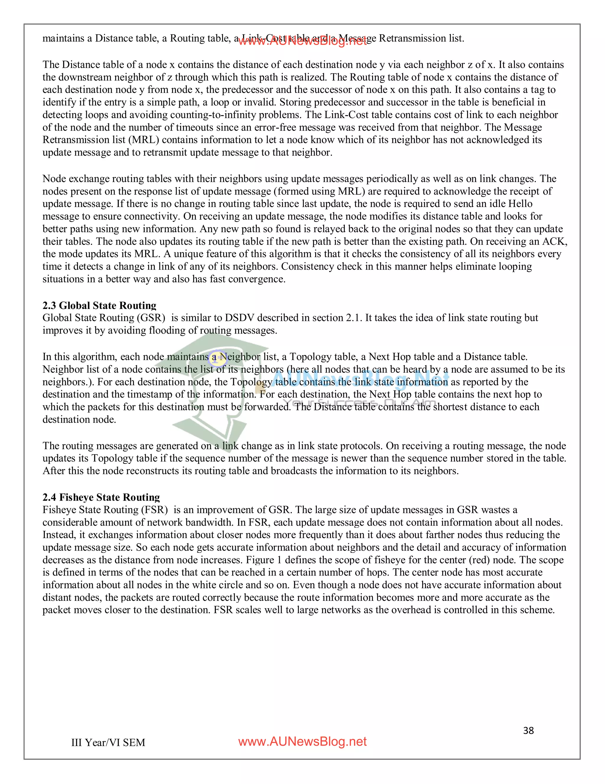 38
III Year/VI SEM
maintains a Distance table, a Routing table, a Link-Cost table and a Message Retransmission list.
The Distance table of a node x contains the distance of each destination node y via each neighbor z of x. It also contains
the downstream neighbor of z through which this path is realized. The Routing table of node x contains the distance of
each destination node y from node x, the predecessor and the successor of node x on this path. It also contains a tag to
identify if the entry is a simple path, a loop or invalid. Storing predecessor and successor in the table is beneficial in
detecting loops and avoiding counting-to-infinity problems. The Link-Cost table contains cost of link to each neighbor
of the node and the number of timeouts since an error-free message was received from that neighbor. The Message
Retransmission list (MRL) contains information to let a node know which of its neighbor has not acknowledged its
update message and to retransmit update message to that neighbor.
Node exchange routing tables with their neighbors using update messages periodically as well as on link changes. The
nodes present on the response list of update message (formed using MRL) are required to acknowledge the receipt of
update message. If there is no change in routing table since last update, the node is required to send an idle Hello
message to ensure connectivity. On receiving an update message, the node modifies its distance table and looks for
better paths using new information. Any new path so found is relayed back to the original nodes so that they can update
their tables. The node also updates its routing table if the new path is better than the existing path. On receiving an ACK,
the mode updates its MRL. A unique feature of this algorithm is that it checks the consistency of all its neighbors every
time it detects a change in link of any of its neighbors. Consistency check in this manner helps eliminate looping
situations in a better way and also has fast convergence.
2.3 Global State Routing
Global State Routing (GSR) is similar to DSDV described in section 2.1. It takes the idea of link state routing but
improves it by avoiding flooding of routing messages.
In this algorithm, each node maintains a Neighbor list, a Topology table, a Next Hop table and a Distance table.
Neighbor list of a node contains the list of its neighbors (here all nodes that can be heard by a node are assumed to be its
neighbors.). For each destination node, the Topology table contains the link state information as reported by the
destination and the timestamp of the information. For each destination, the Next Hop table contains the next hop to
which the packets for this destination must be forwarded. The Distance table contains the shortest distance to each
destination node.
The routing messages are generated on a link change as in link state protocols. On receiving a routing message, the node
updates its Topology table if the sequence number of the message is newer than the sequence number stored in the table.
After this the node reconstructs its routing table and broadcasts the information to its neighbors.
2.4 Fisheye State Routing
Fisheye State Routing (FSR) is an improvement of GSR. The large size of update messages in GSR wastes a
considerable amount of network bandwidth. In FSR, each update message does not contain information about all nodes.
Instead, it exchanges information about closer nodes more frequently than it does about farther nodes thus reducing the
update message size. So each node gets accurate information about neighbors and the detail and accuracy of information
decreases as the distance from node increases. Figure 1 defines the scope of fisheye for the center (red) node. The scope
is defined in terms of the nodes that can be reached in a certain number of hops. The center node has most accurate
information about all nodes in the white circle and so on. Even though a node does not have accurate information about
distant nodes, the packets are routed correctly because the route information becomes more and more accurate as the
packet moves closer to the destination. FSR scales well to large networks as the overhead is controlled in this scheme.
www.AUNewsBlog.net
www.AUNewsBlog.net
 