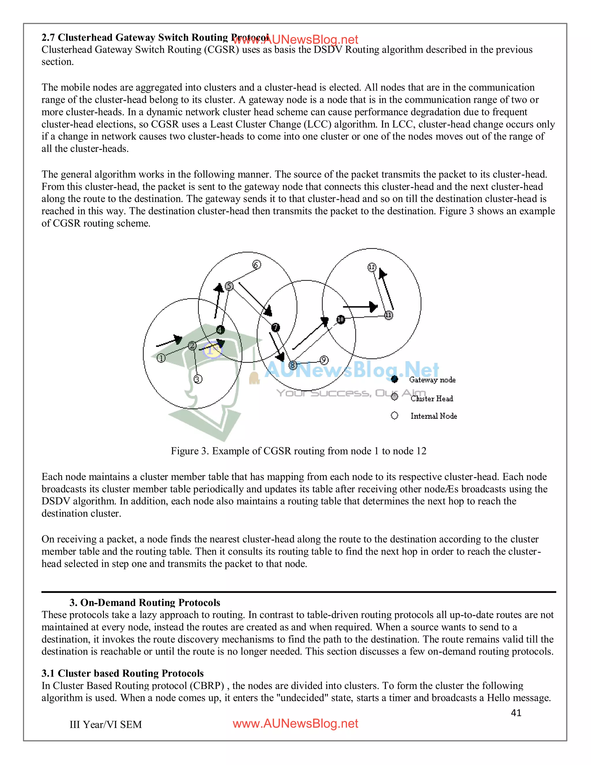 41
III Year/VI SEM
2.7 Clusterhead Gateway Switch Routing Protocol
Clusterhead Gateway Switch Routing (CGSR) uses as basis the DSDV Routing algorithm described in the previous
section.
The mobile nodes are aggregated into clusters and a cluster-head is elected. All nodes that are in the communication
range of the cluster-head belong to its cluster. A gateway node is a node that is in the communication range of two or
more cluster-heads. In a dynamic network cluster head scheme can cause performance degradation due to frequent
cluster-head elections, so CGSR uses a Least Cluster Change (LCC) algorithm. In LCC, cluster-head change occurs only
if a change in network causes two cluster-heads to come into one cluster or one of the nodes moves out of the range of
all the cluster-heads.
The general algorithm works in the following manner. The source of the packet transmits the packet to its cluster-head.
From this cluster-head, the packet is sent to the gateway node that connects this cluster-head and the next cluster-head
along the route to the destination. The gateway sends it to that cluster-head and so on till the destination cluster-head is
reached in this way. The destination cluster-head then transmits the packet to the destination. Figure 3 shows an example
of CGSR routing scheme.
Figure 3. Example of CGSR routing from node 1 to node 12
Each node maintains a cluster member table that has mapping from each node to its respective cluster-head. Each node
broadcasts its cluster member table periodically and updates its table after receiving other nodeÆs broadcasts using the
DSDV algorithm. In addition, each node also maintains a routing table that determines the next hop to reach the
destination cluster.
On receiving a packet, a node finds the nearest cluster-head along the route to the destination according to the cluster
member table and the routing table. Then it consults its routing table to find the next hop in order to reach the cluster-
head selected in step one and transmits the packet to that node.
3. On-Demand Routing Protocols
These protocols take a lazy approach to routing. In contrast to table-driven routing protocols all up-to-date routes are not
maintained at every node, instead the routes are created as and when required. When a source wants to send to a
destination, it invokes the route discovery mechanisms to find the path to the destination. The route remains valid till the
destination is reachable or until the route is no longer needed. This section discusses a few on-demand routing protocols.
3.1 Cluster based Routing Protocols
In Cluster Based Routing protocol (CBRP) , the nodes are divided into clusters. To form the cluster the following
algorithm is used. When a node comes up, it enters the "undecided" state, starts a timer and broadcasts a Hello message.
www.AUNewsBlog.net
www.AUNewsBlog.net
 