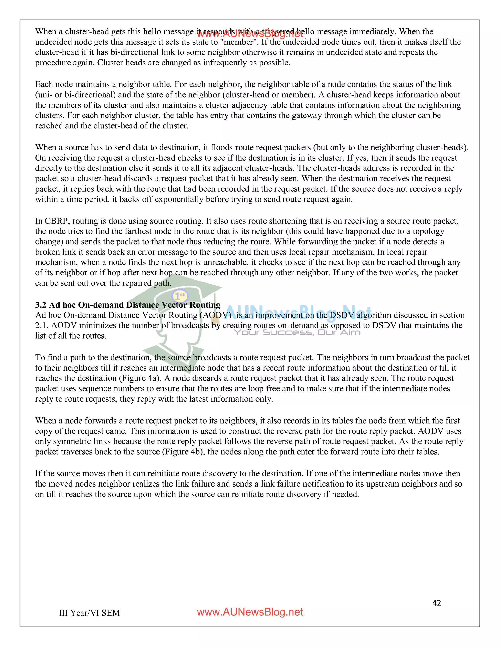 42
III Year/VI SEM
When a cluster-head gets this hello message it responds with a triggered hello message immediately. When the
undecided node gets this message it sets its state to "member". If the undecided node times out, then it makes itself the
cluster-head if it has bi-directional link to some neighbor otherwise it remains in undecided state and repeats the
procedure again. Cluster heads are changed as infrequently as possible.
Each node maintains a neighbor table. For each neighbor, the neighbor table of a node contains the status of the link
(uni- or bi-directional) and the state of the neighbor (cluster-head or member). A cluster-head keeps information about
the members of its cluster and also maintains a cluster adjacency table that contains information about the neighboring
clusters. For each neighbor cluster, the table has entry that contains the gateway through which the cluster can be
reached and the cluster-head of the cluster.
When a source has to send data to destination, it floods route request packets (but only to the neighboring cluster-heads).
On receiving the request a cluster-head checks to see if the destination is in its cluster. If yes, then it sends the request
directly to the destination else it sends it to all its adjacent cluster-heads. The cluster-heads address is recorded in the
packet so a cluster-head discards a request packet that it has already seen. When the destination receives the request
packet, it replies back with the route that had been recorded in the request packet. If the source does not receive a reply
within a time period, it backs off exponentially before trying to send route request again.
In CBRP, routing is done using source routing. It also uses route shortening that is on receiving a source route packet,
the node tries to find the farthest node in the route that is its neighbor (this could have happened due to a topology
change) and sends the packet to that node thus reducing the route. While forwarding the packet if a node detects a
broken link it sends back an error message to the source and then uses local repair mechanism. In local repair
mechanism, when a node finds the next hop is unreachable, it checks to see if the next hop can be reached through any
of its neighbor or if hop after next hop can be reached through any other neighbor. If any of the two works, the packet
can be sent out over the repaired path.
3.2 Ad hoc On-demand Distance Vector Routing
Ad hoc On-demand Distance Vector Routing (AODV) is an improvement on the DSDV algorithm discussed in section
2.1. AODV minimizes the number of broadcasts by creating routes on-demand as opposed to DSDV that maintains the
list of all the routes.
To find a path to the destination, the source broadcasts a route request packet. The neighbors in turn broadcast the packet
to their neighbors till it reaches an intermediate node that has a recent route information about the destination or till it
reaches the destination (Figure 4a). A node discards a route request packet that it has already seen. The route request
packet uses sequence numbers to ensure that the routes are loop free and to make sure that if the intermediate nodes
reply to route requests, they reply with the latest information only.
When a node forwards a route request packet to its neighbors, it also records in its tables the node from which the first
copy of the request came. This information is used to construct the reverse path for the route reply packet. AODV uses
only symmetric links because the route reply packet follows the reverse path of route request packet. As the route reply
packet traverses back to the source (Figure 4b), the nodes along the path enter the forward route into their tables.
If the source moves then it can reinitiate route discovery to the destination. If one of the intermediate nodes move then
the moved nodes neighbor realizes the link failure and sends a link failure notification to its upstream neighbors and so
on till it reaches the source upon which the source can reinitiate route discovery if needed.
www.AUNewsBlog.net
www.AUNewsBlog.net
 