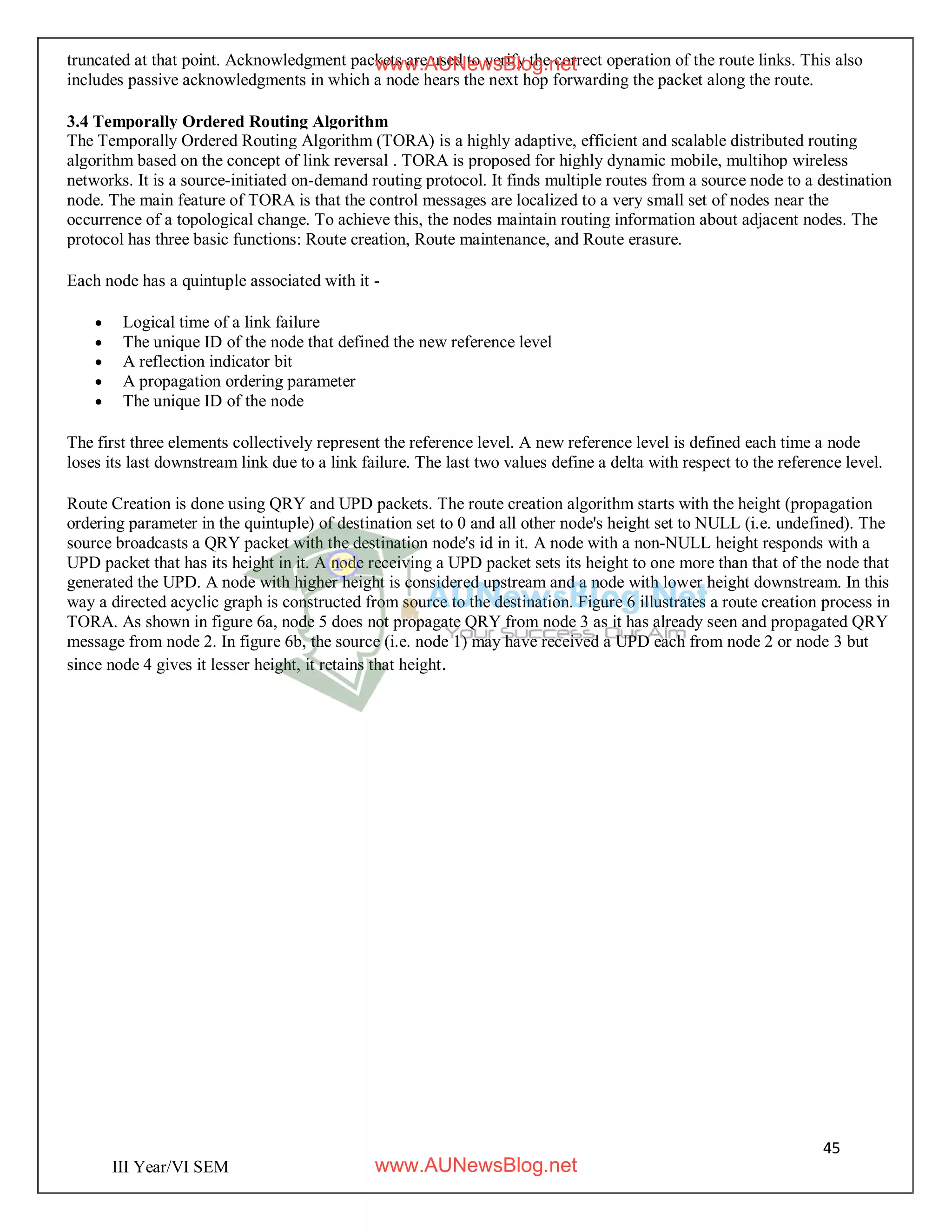 45
III Year/VI SEM
truncated at that point. Acknowledgment packets are used to verify the correct operation of the route links. This also
includes passive acknowledgments in which a node hears the next hop forwarding the packet along the route.
3.4 Temporally Ordered Routing Algorithm
The Temporally Ordered Routing Algorithm (TORA) is a highly adaptive, efficient and scalable distributed routing
algorithm based on the concept of link reversal . TORA is proposed for highly dynamic mobile, multihop wireless
networks. It is a source-initiated on-demand routing protocol. It finds multiple routes from a source node to a destination
node. The main feature of TORA is that the control messages are localized to a very small set of nodes near the
occurrence of a topological change. To achieve this, the nodes maintain routing information about adjacent nodes. The
protocol has three basic functions: Route creation, Route maintenance, and Route erasure.
Each node has a quintuple associated with it -
 Logical time of a link failure
 The unique ID of the node that defined the new reference level
 A reflection indicator bit
 A propagation ordering parameter
 The unique ID of the node
The first three elements collectively represent the reference level. A new reference level is defined each time a node
loses its last downstream link due to a link failure. The last two values define a delta with respect to the reference level.
Route Creation is done using QRY and UPD packets. The route creation algorithm starts with the height (propagation
ordering parameter in the quintuple) of destination set to 0 and all other node's height set to NULL (i.e. undefined). The
source broadcasts a QRY packet with the destination node's id in it. A node with a non-NULL height responds with a
UPD packet that has its height in it. A node receiving a UPD packet sets its height to one more than that of the node that
generated the UPD. A node with higher height is considered upstream and a node with lower height downstream. In this
way a directed acyclic graph is constructed from source to the destination. Figure 6 illustrates a route creation process in
TORA. As shown in figure 6a, node 5 does not propagate QRY from node 3 as it has already seen and propagated QRY
message from node 2. In figure 6b, the source (i.e. node 1) may have received a UPD each from node 2 or node 3 but
since node 4 gives it lesser height, it retains that height.
www.AUNewsBlog.net
www.AUNewsBlog.net
 