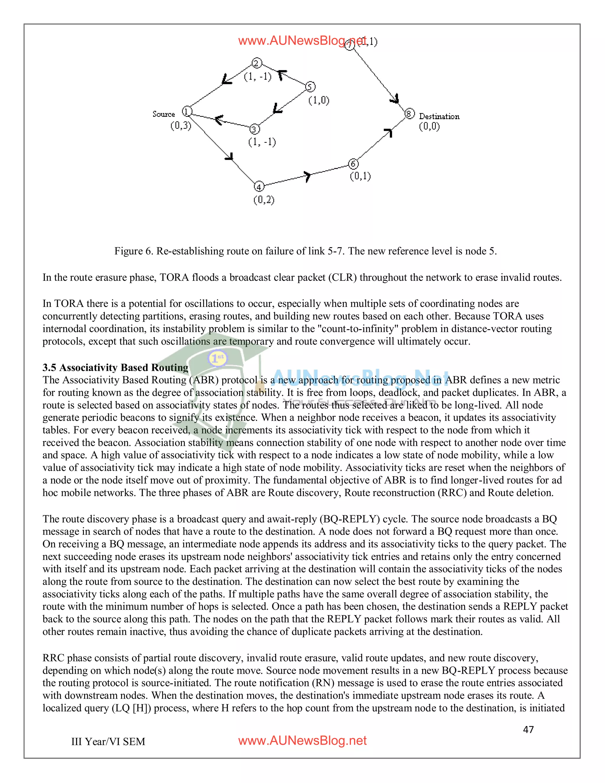 47
III Year/VI SEM
Figure 6. Re-establishing route on failure of link 5-7. The new reference level is node 5.
In the route erasure phase, TORA floods a broadcast clear packet (CLR) throughout the network to erase invalid routes.
In TORA there is a potential for oscillations to occur, especially when multiple sets of coordinating nodes are
concurrently detecting partitions, erasing routes, and building new routes based on each other. Because TORA uses
internodal coordination, its instability problem is similar to the "count-to-infinity" problem in distance-vector routing
protocols, except that such oscillations are temporary and route convergence will ultimately occur.
3.5 Associativity Based Routing
The Associativity Based Routing (ABR) protocol is a new approach for routing proposed in ABR defines a new metric
for routing known as the degree of association stability. It is free from loops, deadlock, and packet duplicates. In ABR, a
route is selected based on associativity states of nodes. The routes thus selected are liked to be long-lived. All node
generate periodic beacons to signify its existence. When a neighbor node receives a beacon, it updates its associativity
tables. For every beacon received, a node increments its associativity tick with respect to the node from which it
received the beacon. Association stability means connection stability of one node with respect to another node over time
and space. A high value of associativity tick with respect to a node indicates a low state of node mobility, while a low
value of associativity tick may indicate a high state of node mobility. Associativity ticks are reset when the neighbors of
a node or the node itself move out of proximity. The fundamental objective of ABR is to find longer-lived routes for ad
hoc mobile networks. The three phases of ABR are Route discovery, Route reconstruction (RRC) and Route deletion.
The route discovery phase is a broadcast query and await-reply (BQ-REPLY) cycle. The source node broadcasts a BQ
message in search of nodes that have a route to the destination. A node does not forward a BQ request more than once.
On receiving a BQ message, an intermediate node appends its address and its associativity ticks to the query packet. The
next succeeding node erases its upstream node neighbors' associativity tick entries and retains only the entry concerned
with itself and its upstream node. Each packet arriving at the destination will contain the associativity ticks of the nodes
along the route from source to the destination. The destination can now select the best route by examining the
associativity ticks along each of the paths. If multiple paths have the same overall degree of association stability, the
route with the minimum number of hops is selected. Once a path has been chosen, the destination sends a REPLY packet
back to the source along this path. The nodes on the path that the REPLY packet follows mark their routes as valid. All
other routes remain inactive, thus avoiding the chance of duplicate packets arriving at the destination.
RRC phase consists of partial route discovery, invalid route erasure, valid route updates, and new route discovery,
depending on which node(s) along the route move. Source node movement results in a new BQ-REPLY process because
the routing protocol is source-initiated. The route notification (RN) message is used to erase the route entries associated
with downstream nodes. When the destination moves, the destination's immediate upstream node erases its route. A
localized query (LQ [H]) process, where H refers to the hop count from the upstream node to the destination, is initiated
www.AUNewsBlog.net
www.AUNewsBlog.net
 