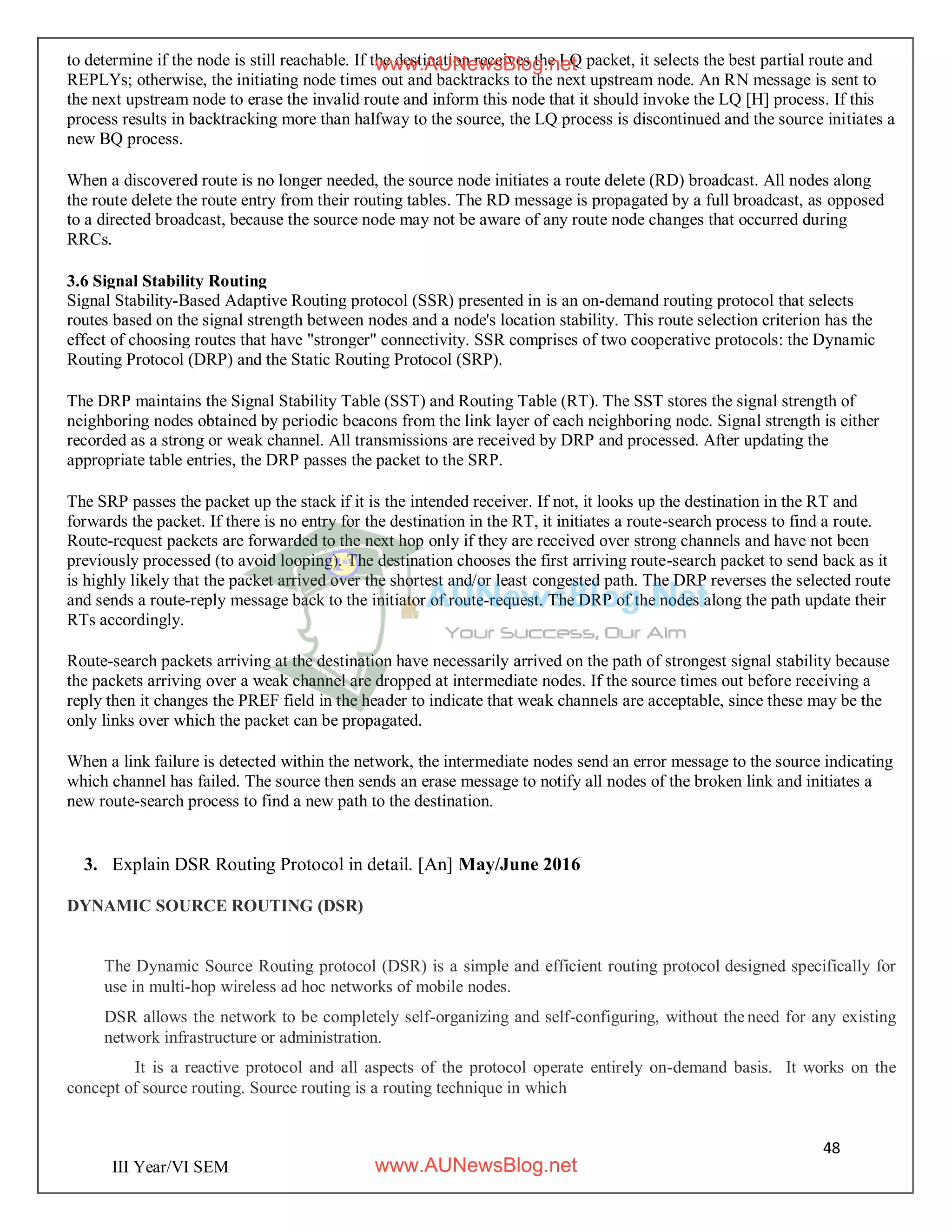 48
III Year/VI SEM
to determine if the node is still reachable. If the destination receives the LQ packet, it selects the best partial route and
REPLYs; otherwise, the initiating node times out and backtracks to the next upstream node. An RN message is sent to
the next upstream node to erase the invalid route and inform this node that it should invoke the LQ [H] process. If this
process results in backtracking more than halfway to the source, the LQ process is discontinued and the source initiates a
new BQ process.
When a discovered route is no longer needed, the source node initiates a route delete (RD) broadcast. All nodes along
the route delete the route entry from their routing tables. The RD message is propagated by a full broadcast, as opposed
to a directed broadcast, because the source node may not be aware of any route node changes that occurred during
RRCs.
3.6 Signal Stability Routing
Signal Stability-Based Adaptive Routing protocol (SSR) presented in is an on-demand routing protocol that selects
routes based on the signal strength between nodes and a node's location stability. This route selection criterion has the
effect of choosing routes that have "stronger" connectivity. SSR comprises of two cooperative protocols: the Dynamic
Routing Protocol (DRP) and the Static Routing Protocol (SRP).
The DRP maintains the Signal Stability Table (SST) and Routing Table (RT). The SST stores the signal strength of
neighboring nodes obtained by periodic beacons from the link layer of each neighboring node. Signal strength is either
recorded as a strong or weak channel. All transmissions are received by DRP and processed. After updating the
appropriate table entries, the DRP passes the packet to the SRP.
The SRP passes the packet up the stack if it is the intended receiver. If not, it looks up the destination in the RT and
forwards the packet. If there is no entry for the destination in the RT, it initiates a route-search process to find a route.
Route-request packets are forwarded to the next hop only if they are received over strong channels and have not been
previously processed (to avoid looping). The destination chooses the first arriving route-search packet to send back as it
is highly likely that the packet arrived over the shortest and/or least congested path. The DRP reverses the selected route
and sends a route-reply message back to the initiator of route-request. The DRP of the nodes along the path update their
RTs accordingly.
Route-search packets arriving at the destination have necessarily arrived on the path of strongest signal stability because
the packets arriving over a weak channel are dropped at intermediate nodes. If the source times out before receiving a
reply then it changes the PREF field in the header to indicate that weak channels are acceptable, since these may be the
only links over which the packet can be propagated.
When a link failure is detected within the network, the intermediate nodes send an error message to the source indicating
which channel has failed. The source then sends an erase message to notify all nodes of the broken link and initiates a
new route-search process to find a new path to the destination.
3. Explain DSR Routing Protocol in detail. [An] May/June 2016
DYNAMIC SOURCE ROUTING (DSR)
The Dynamic Source Routing protocol (DSR) is a simple and efficient routing protocol designed specifically for
use in multi-hop wireless ad hoc networks of mobile nodes.
DSR allows the network to be completely self-organizing and self-configuring, without the need for any existing
network infrastructure or administration.
It is a reactive protocol and all aspects of the protocol operate entirely on-demand basis. It works on the
concept of source routing. Source routing is a routing technique in which
www.AUNewsBlog.net
www.AUNewsBlog.net
 