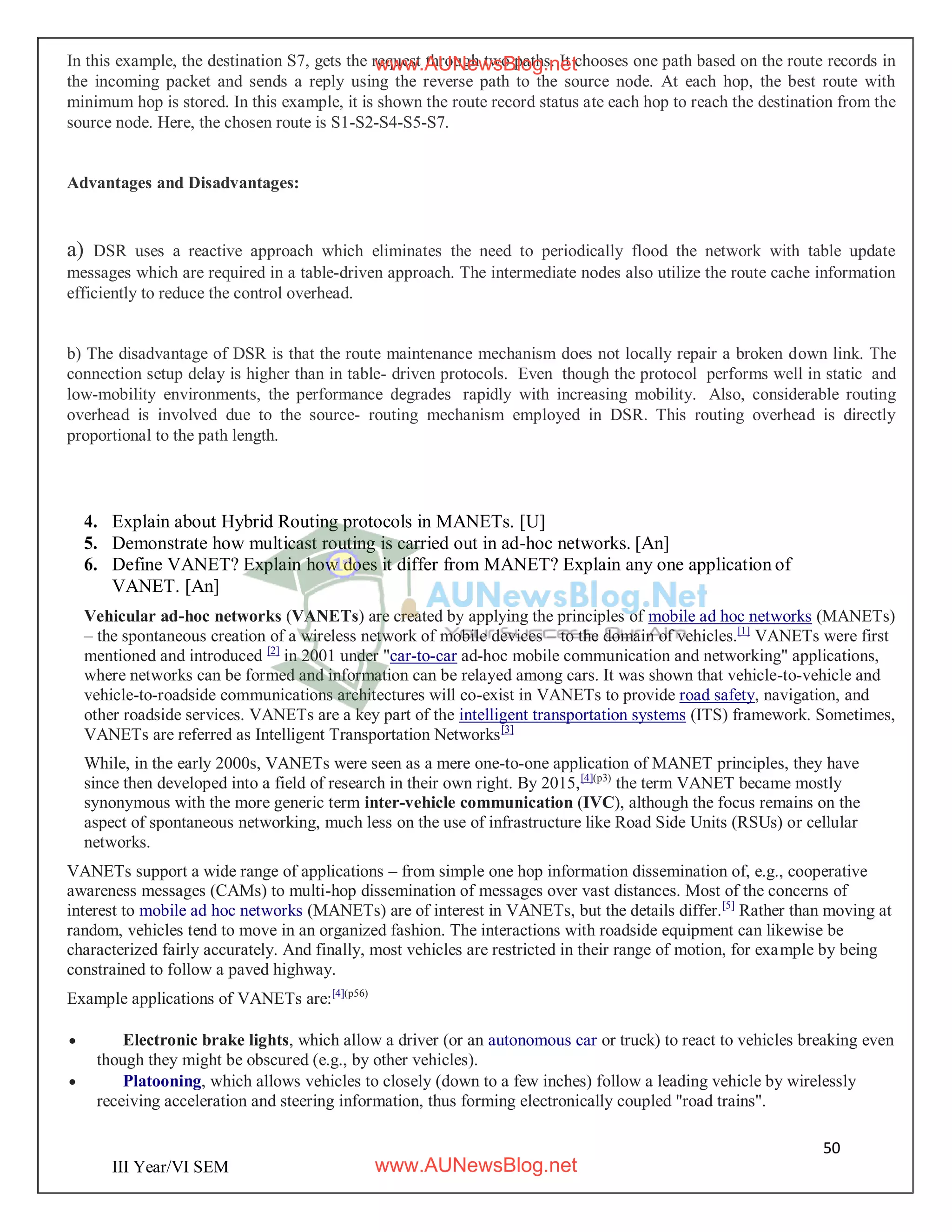 50
III Year/VI SEM
In this example, the destination S7, gets the request through two paths. It chooses one path based on the route records in
the incoming packet and sends a reply using the reverse path to the source node. At each hop, the best route with
minimum hop is stored. In this example, it is shown the route record status ate each hop to reach the destination from the
source node. Here, the chosen route is S1-S2-S4-S5-S7.
Advantages and Disadvantages:
a) DSR uses a reactive approach which eliminates the need to periodically flood the network with table update
messages which are required in a table-driven approach. The intermediate nodes also utilize the route cache information
efficiently to reduce the control overhead.
b) The disadvantage of DSR is that the route maintenance mechanism does not locally repair a broken down link. The
connection setup delay is higher than in table- driven protocols. Even though the protocol performs well in static and
low-mobility environments, the performance degrades rapidly with increasing mobility. Also, considerable routing
overhead is involved due to the source- routing mechanism employed in DSR. This routing overhead is directly
proportional to the path length.
4. Explain about Hybrid Routing protocols in MANETs. [U]
5. Demonstrate how multicast routing is carried out in ad-hoc networks. [An]
6. Define VANET? Explain how does it differ from MANET? Explain any one application of
VANET. [An]
Vehicular ad-hoc networks (VANETs) are created by applying the principles of mobile ad hoc networks (MANETs)
– the spontaneous creation of a wireless network of mobile devices – to the domain of vehicles.[1]
VANETs were first
mentioned and introduced [2]
in 2001 under "car-to-car ad-hoc mobile communication and networking" applications,
where networks can be formed and information can be relayed among cars. It was shown that vehicle-to-vehicle and
vehicle-to-roadside communications architectures will co-exist in VANETs to provide road safety, navigation, and
other roadside services. VANETs are a key part of the intelligent transportation systems (ITS) framework. Sometimes,
VANETs are referred as Intelligent Transportation Networks[3]
While, in the early 2000s, VANETs were seen as a mere one-to-one application of MANET principles, they have
since then developed into a field of research in their own right. By 2015,[4](p3)
the term VANET became mostly
synonymous with the more generic term inter-vehicle communication (IVC), although the focus remains on the
aspect of spontaneous networking, much less on the use of infrastructure like Road Side Units (RSUs) or cellular
networks.
VANETs support a wide range of applications – from simple one hop information dissemination of, e.g., cooperative
awareness messages (CAMs) to multi-hop dissemination of messages over vast distances. Most of the concerns of
interest to mobile ad hoc networks (MANETs) are of interest in VANETs, but the details differ.[5]
Rather than moving at
random, vehicles tend to move in an organized fashion. The interactions with roadside equipment can likewise be
characterized fairly accurately. And finally, most vehicles are restricted in their range of motion, for example by being
constrained to follow a paved highway.
Example applications of VANETs are:[4](p56)
 Electronic brake lights, which allow a driver (or an autonomous car or truck) to react to vehicles breaking even
though they might be obscured (e.g., by other vehicles).
 Platooning, which allows vehicles to closely (down to a few inches) follow a leading vehicle by wirelessly
receiving acceleration and steering information, thus forming electronically coupled "road trains".
www.AUNewsBlog.net
www.AUNewsBlog.net
 