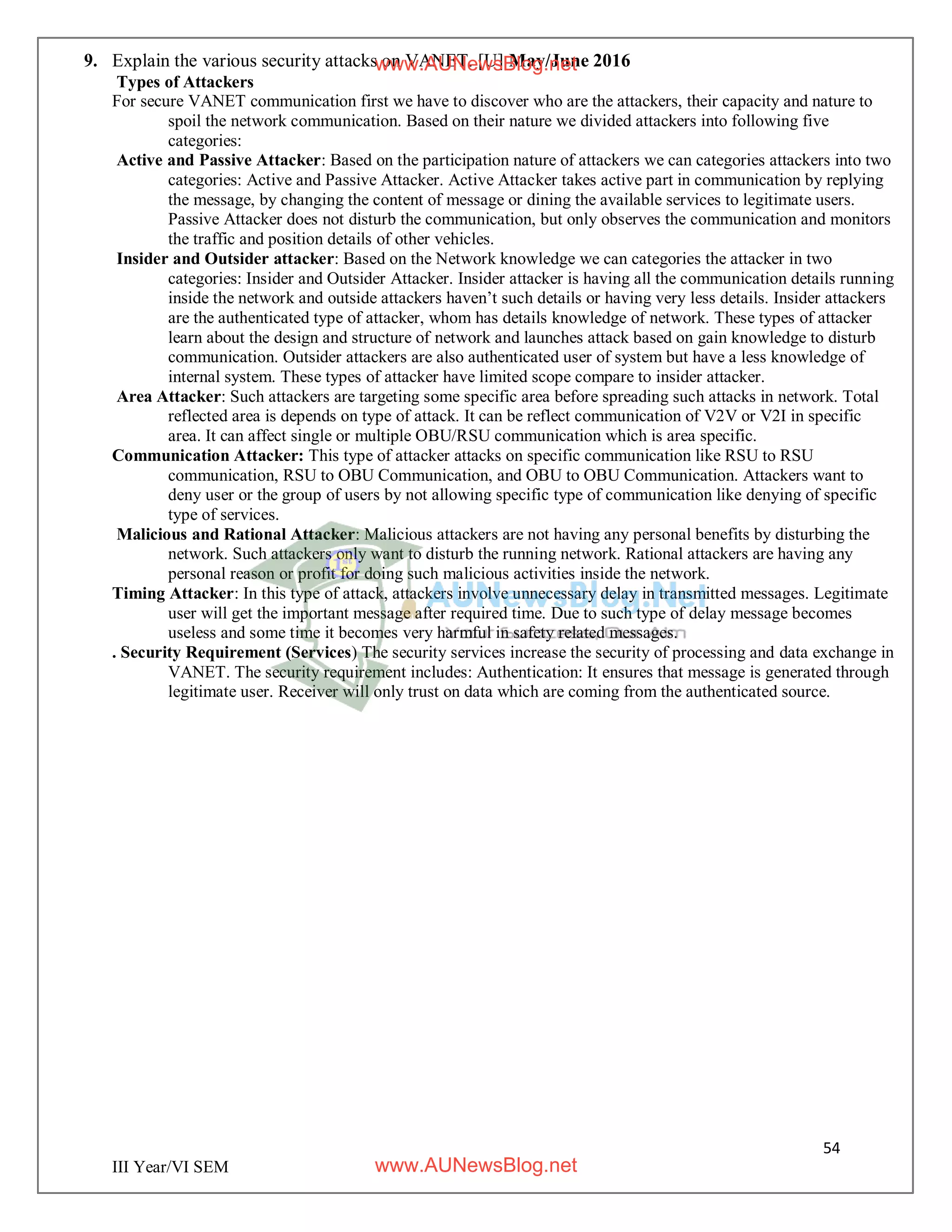54
III Year/VI SEM
9. Explain the various security attacks on VANET. [U] May/June 2016
Types of Attackers
For secure VANET communication first we have to discover who are the attackers, their capacity and nature to
spoil the network communication. Based on their nature we divided attackers into following five
categories:
Active and Passive Attacker: Based on the participation nature of attackers we can categories attackers into two
categories: Active and Passive Attacker. Active Attacker takes active part in communication by replying
the message, by changing the content of message or dining the available services to legitimate users.
Passive Attacker does not disturb the communication, but only observes the communication and monitors
the traffic and position details of other vehicles.
Insider and Outsider attacker: Based on the Network knowledge we can categories the attacker in two
categories: Insider and Outsider Attacker. Insider attacker is having all the communication details running
inside the network and outside attackers haven’t such details or having very less details. Insider attackers
are the authenticated type of attacker, whom has details knowledge of network. These types of attacker
learn about the design and structure of network and launches attack based on gain knowledge to disturb
communication. Outsider attackers are also authenticated user of system but have a less knowledge of
internal system. These types of attacker have limited scope compare to insider attacker.
Area Attacker: Such attackers are targeting some specific area before spreading such attacks in network. Total
reflected area is depends on type of attack. It can be reflect communication of V2V or V2I in specific
area. It can affect single or multiple OBU/RSU communication which is area specific.
Communication Attacker: This type of attacker attacks on specific communication like RSU to RSU
communication, RSU to OBU Communication, and OBU to OBU Communication. Attackers want to
deny user or the group of users by not allowing specific type of communication like denying of specific
type of services.
Malicious and Rational Attacker: Malicious attackers are not having any personal benefits by disturbing the
network. Such attackers only want to disturb the running network. Rational attackers are having any
personal reason or profit for doing such malicious activities inside the network.
Timing Attacker: In this type of attack, attackers involve unnecessary delay in transmitted messages. Legitimate
user will get the important message after required time. Due to such type of delay message becomes
useless and some time it becomes very harmful in safety related messages.
. Security Requirement (Services) The security services increase the security of processing and data exchange in
VANET. The security requirement includes: Authentication: It ensures that message is generated through
legitimate user. Receiver will only trust on data which are coming from the authenticated source.
www.AUNewsBlog.net
www.AUNewsBlog.net
 