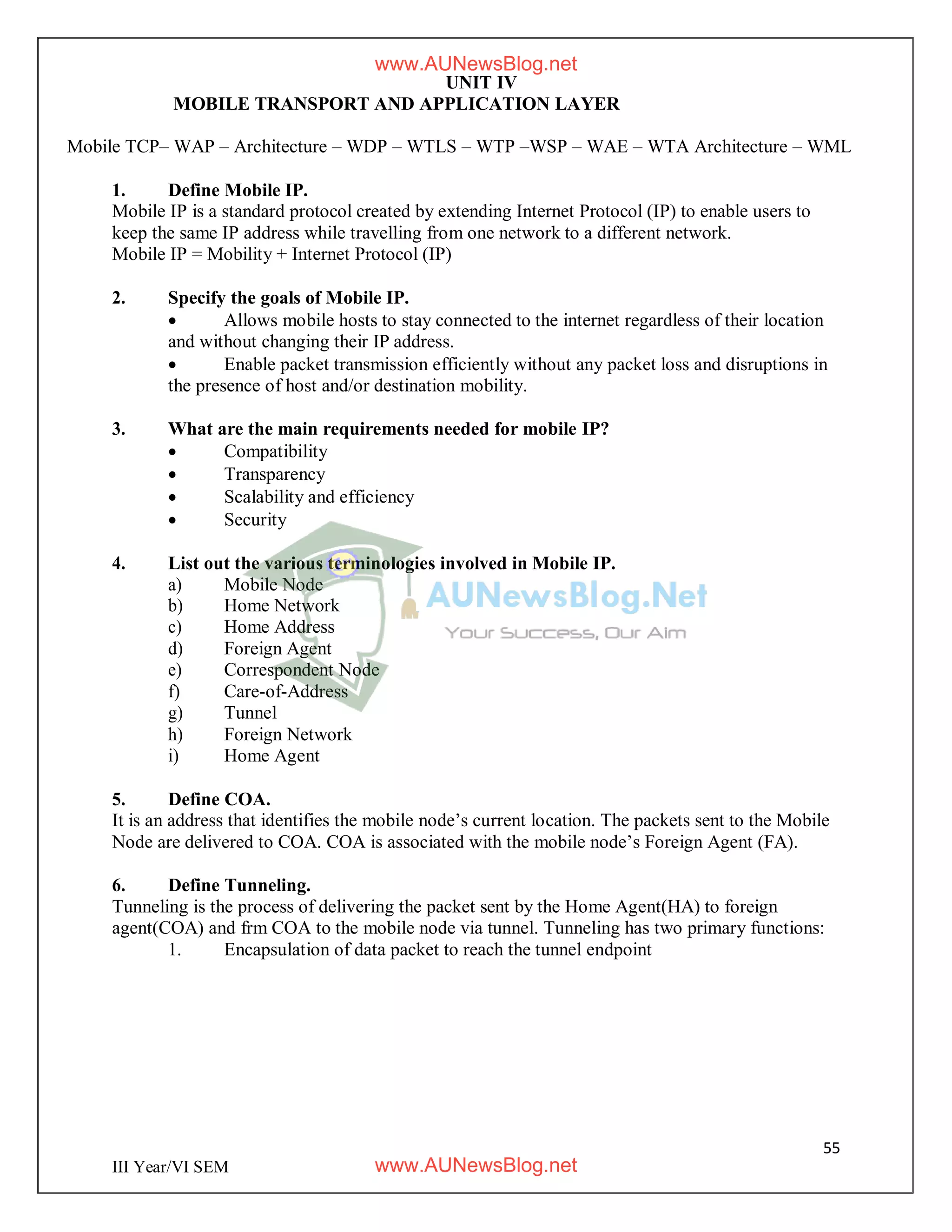 55
III Year/VI SEM
UNIT IV
MOBILE TRANSPORT AND APPLICATION LAYER
Mobile TCP– WAP – Architecture – WDP – WTLS – WTP –WSP – WAE – WTA Architecture – WML
1. Define Mobile IP.
Mobile IP is a standard protocol created by extending Internet Protocol (IP) to enable users to
keep the same IP address while travelling from one network to a different network.
Mobile IP = Mobility + Internet Protocol (IP)
2. Specify the goals of Mobile IP.
 Allows mobile hosts to stay connected to the internet regardless of their location
and without changing their IP address.
 Enable packet transmission efficiently without any packet loss and disruptions in
the presence of host and/or destination mobility.
3. What are the main requirements needed for mobile IP?
 Compatibility
 Transparency
 Scalability and efficiency
 Security
4. List out the various terminologies involved in Mobile IP.
a) Mobile Node
b) Home Network
c) Home Address
d) Foreign Agent
e) Correspondent Node
f) Care-of-Address
g) Tunnel
h) Foreign Network
i) Home Agent
5. Define COA.
It is an address that identifies the mobile node’s current location. The packets sent to the Mobile
Node are delivered to COA. COA is associated with the mobile node’s Foreign Agent (FA).
6. Define Tunneling.
Tunneling is the process of delivering the packet sent by the Home Agent(HA) to foreign
agent(COA) and frm COA to the mobile node via tunnel. Tunneling has two primary functions:
1. Encapsulation of data packet to reach the tunnel endpoint
www.AUNewsBlog.net
www.AUNewsBlog.net
 