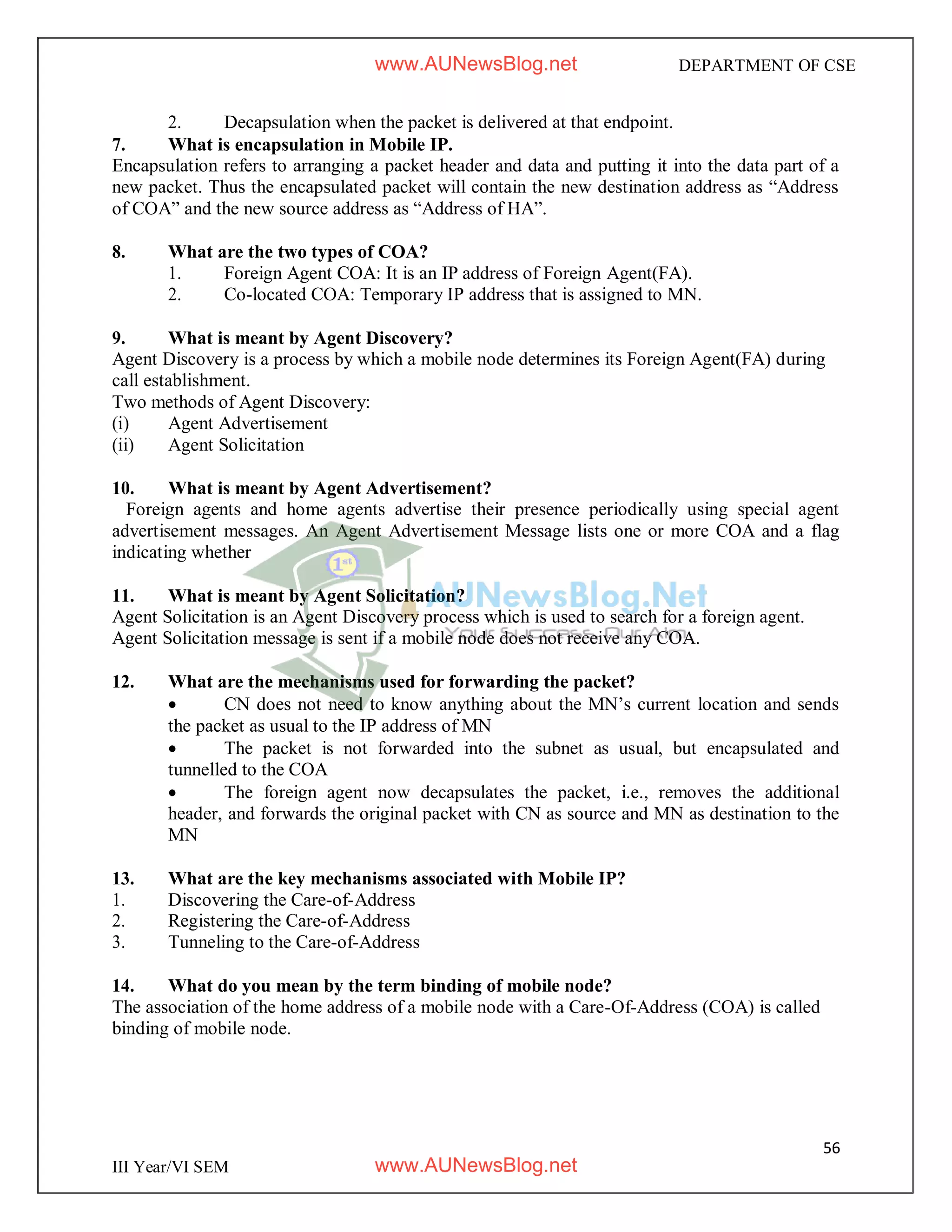 56
III Year/VI SEM
DEPARTMENT OF CSE
2. Decapsulation when the packet is delivered at that endpoint.
7. What is encapsulation in Mobile IP.
Encapsulation refers to arranging a packet header and data and putting it into the data part of a
new packet. Thus the encapsulated packet will contain the new destination address as “Address
of COA” and the new source address as “Address of HA”.
8. What are the two types of COA?
1. Foreign Agent COA: It is an IP address of Foreign Agent(FA).
2. Co-located COA: Temporary IP address that is assigned to MN.
9. What is meant by Agent Discovery?
Agent Discovery is a process by which a mobile node determines its Foreign Agent(FA) during
call establishment.
Two methods of Agent Discovery:
(i) Agent Advertisement
(ii) Agent Solicitation
10. What is meant by Agent Advertisement?
Foreign agents and home agents advertise their presence periodically using special agent
advertisement messages. An Agent Advertisement Message lists one or more COA and a flag
indicating whether
11. What is meant by Agent Solicitation?
Agent Solicitation is an Agent Discovery process which is used to search for a foreign agent.
Agent Solicitation message is sent if a mobile node does not receive any COA.
12. What are the mechanisms used for forwarding the packet?
 CN does not need to know anything about the MN’s current location and sends
the packet as usual to the IP address of MN
 The packet is not forwarded into the subnet as usual, but encapsulated and
tunnelled to the COA
 The foreign agent now decapsulates the packet, i.e., removes the additional
header, and forwards the original packet with CN as source and MN as destination to the
MN
13. What are the key mechanisms associated with Mobile IP?
1. Discovering the Care-of-Address
2. Registering the Care-of-Address
3. Tunneling to the Care-of-Address
14. What do you mean by the term binding of mobile node?
The association of the home address of a mobile node with a Care-Of-Address (COA) is called
binding of mobile node.
www.AUNewsBlog.net
www.AUNewsBlog.net
 