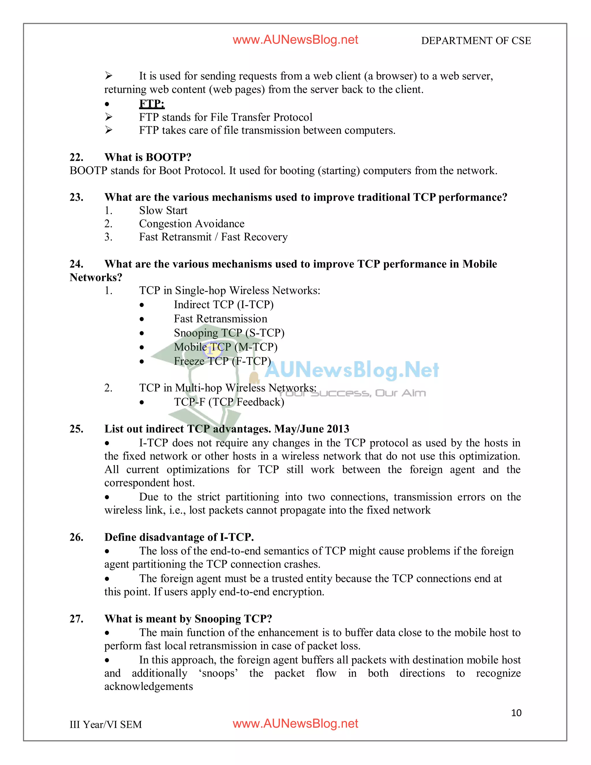 10
III Year/VI SEM
DEPARTMENT OF CSE
 It is used for sending requests from a web client (a browser) to a web server,
returning web content (web pages) from the server back to the client.
 FTP:
 FTP stands for File Transfer Protocol
 FTP takes care of file transmission between computers.
22. What is BOOTP?
BOOTP stands for Boot Protocol. It used for booting (starting) computers from the network.
23. What are the various mechanisms used to improve traditional TCP performance?
1. Slow Start
2. Congestion Avoidance
3. Fast Retransmit / Fast Recovery
24. What are the various mechanisms used to improve TCP performance in Mobile
Networks?
1. TCP in Single-hop Wireless Networks:
 Indirect TCP (I-TCP)
 Fast Retransmission
 Snooping TCP (S-TCP)
 Mobile TCP (M-TCP)
 Freeze TCP (F-TCP)
2. TCP in Multi-hop Wireless Networks:
 TCP-F (TCP Feedback)
25. List out indirect TCP advantages. May/June 2013
 I-TCP does not require any changes in the TCP protocol as used by the hosts in
the fixed network or other hosts in a wireless network that do not use this optimization.
All current optimizations for TCP still work between the foreign agent and the
correspondent host.
 Due to the strict partitioning into two connections, transmission errors on the
wireless link, i.e., lost packets cannot propagate into the fixed network
26. Define disadvantage of I-TCP.
 The loss of the end-to-end semantics of TCP might cause problems if the foreign
agent partitioning the TCP connection crashes.
 The foreign agent must be a trusted entity because the TCP connections end at
this point. If users apply end-to-end encryption.
27. What is meant by Snooping TCP?
 The main function of the enhancement is to buffer data close to the mobile host to
perform fast local retransmission in case of packet loss.
 In this approach, the foreign agent buffers all packets with destination mobile host
and additionally ‘snoops’ the packet flow in both directions to recognize
acknowledgements
www.AUNewsBlog.net
www.AUNewsBlog.net
 