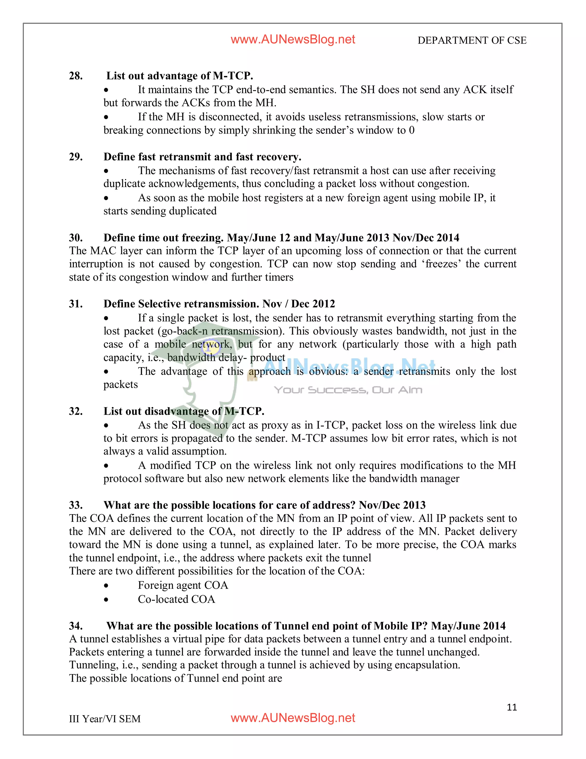 11
III Year/VI SEM
DEPARTMENT OF CSE
28. List out advantage of M-TCP.
 It maintains the TCP end-to-end semantics. The SH does not send any ACK itself
but forwards the ACKs from the MH.
 If the MH is disconnected, it avoids useless retransmissions, slow starts or
breaking connections by simply shrinking the sender’s window to 0
29. Define fast retransmit and fast recovery.
 The mechanisms of fast recovery/fast retransmit a host can use after receiving
duplicate acknowledgements, thus concluding a packet loss without congestion.
 As soon as the mobile host registers at a new foreign agent using mobile IP, it
starts sending duplicated
30. Define time out freezing. May/June 12 and May/June 2013 Nov/Dec 2014
The MAC layer can inform the TCP layer of an upcoming loss of connection or that the current
interruption is not caused by congestion. TCP can now stop sending and ‘freezes’ the current
state of its congestion window and further timers
31. Define Selective retransmission. Nov / Dec 2012
 If a single packet is lost, the sender has to retransmit everything starting from the
lost packet (go-back-n retransmission). This obviously wastes bandwidth, not just in the
case of a mobile network, but for any network (particularly those with a high path
capacity, i.e., bandwidth delay- product
 The advantage of this approach is obvious: a sender retransmits only the lost
packets
32. List out disadvantage of M-TCP.
 As the SH does not act as proxy as in I-TCP, packet loss on the wireless link due
to bit errors is propagated to the sender. M-TCP assumes low bit error rates, which is not
always a valid assumption.
 A modified TCP on the wireless link not only requires modifications to the MH
protocol software but also new network elements like the bandwidth manager
33. What are the possible locations for care of address? Nov/Dec 2013
The COA defines the current location of the MN from an IP point of view. All IP packets sent to
the MN are delivered to the COA, not directly to the IP address of the MN. Packet delivery
toward the MN is done using a tunnel, as explained later. To be more precise, the COA marks
the tunnel endpoint, i.e., the address where packets exit the tunnel
There are two different possibilities for the location of the COA:
 Foreign agent COA
 Co-located COA
34. What are the possible locations of Tunnel end point of Mobile IP? May/June 2014
A tunnel establishes a virtual pipe for data packets between a tunnel entry and a tunnel endpoint.
Packets entering a tunnel are forwarded inside the tunnel and leave the tunnel unchanged.
Tunneling, i.e., sending a packet through a tunnel is achieved by using encapsulation.
The possible locations of Tunnel end point are
www.AUNewsBlog.net
www.AUNewsBlog.net
 