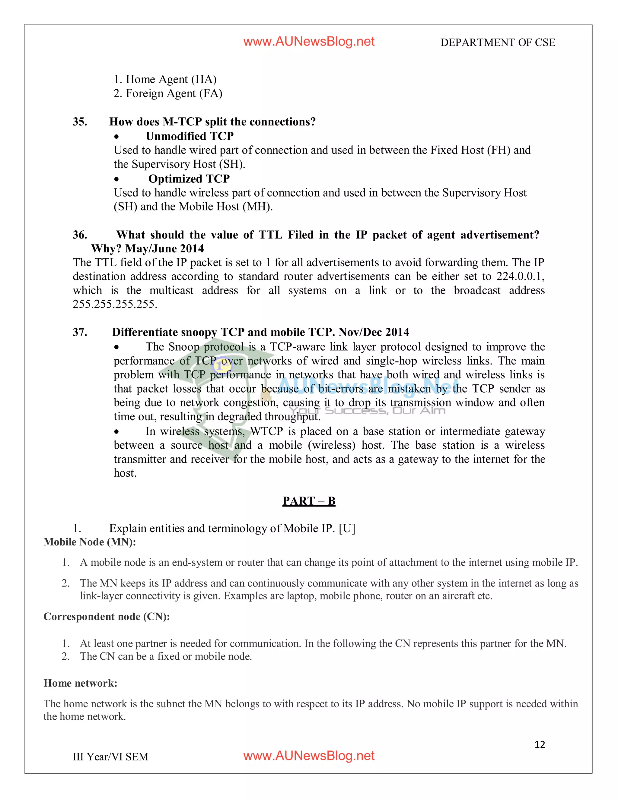 12
III Year/VI SEM
DEPARTMENT OF CSE
1. Home Agent (HA)
2. Foreign Agent (FA)
35. How does M-TCP split the connections?
 Unmodified TCP
Used to handle wired part of connection and used in between the Fixed Host (FH) and
the Supervisory Host (SH).
 Optimized TCP
Used to handle wireless part of connection and used in between the Supervisory Host
(SH) and the Mobile Host (MH).
36. What should the value of TTL Filed in the IP packet of agent advertisement?
Why? May/June 2014
The TTL field of the IP packet is set to 1 for all advertisements to avoid forwarding them. The IP
destination address according to standard router advertisements can be either set to 224.0.0.1,
which is the multicast address for all systems on a link or to the broadcast address
255.255.255.255.
37. Differentiate snoopy TCP and mobile TCP. Nov/Dec 2014
 The Snoop protocol is a TCP-aware link layer protocol designed to improve the
performance of TCP over networks of wired and single-hop wireless links. The main
problem with TCP performance in networks that have both wired and wireless links is
that packet losses that occur because of bit-errors are mistaken by the TCP sender as
being due to network congestion, causing it to drop its transmission window and often
time out, resulting in degraded throughput.
 In wireless systems, WTCP is placed on a base station or intermediate gateway
between a source host and a mobile (wireless) host. The base station is a wireless
transmitter and receiver for the mobile host, and acts as a gateway to the internet for the
host.
PART – B
1. Explain entities and terminology of Mobile IP. [U]
Mobile Node (MN):
1. A mobile node is an end-system or router that can change its point of attachment to the internet using mobile IP.
2. The MN keeps its IP address and can continuously communicate with any other system in the internet as long as
link-layer connectivity is given. Examples are laptop, mobile phone, router on an aircraft etc.
Correspondent node (CN):
1. At least one partner is needed for communication. In the following the CN represents this partner for the MN.
2. The CN can be a fixed or mobile node.
Home network:
The home network is the subnet the MN belongs to with respect to its IP address. No mobile IP support is needed within
the home network.
www.AUNewsBlog.net
www.AUNewsBlog.net
 