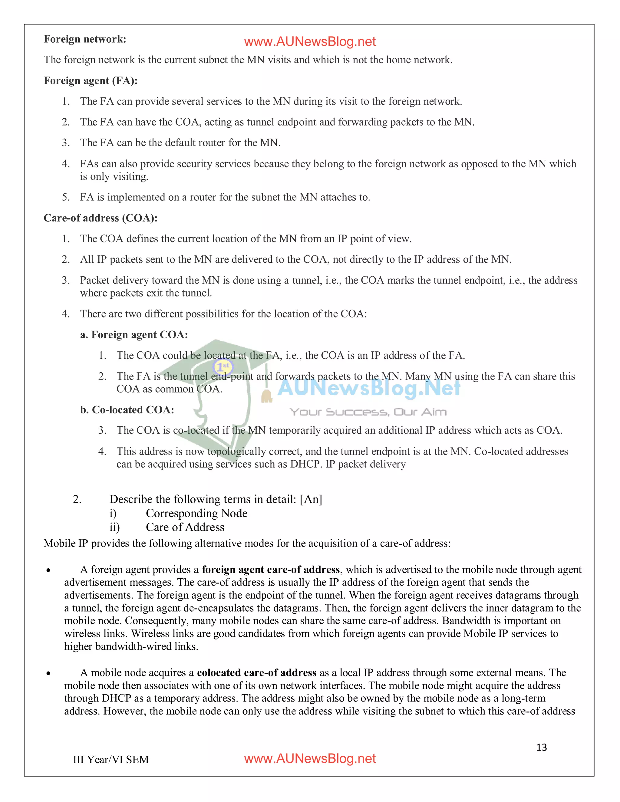 13
III Year/VI SEM
Foreign network:
The foreign network is the current subnet the MN visits and which is not the home network.
Foreign agent (FA):
1. The FA can provide several services to the MN during its visit to the foreign network.
2. The FA can have the COA, acting as tunnel endpoint and forwarding packets to the MN.
3. The FA can be the default router for the MN.
4. FAs can also provide security services because they belong to the foreign network as opposed to the MN which
is only visiting.
5. FA is implemented on a router for the subnet the MN attaches to.
Care-of address (COA):
1. The COA defines the current location of the MN from an IP point of view.
2. All IP packets sent to the MN are delivered to the COA, not directly to the IP address of the MN.
3. Packet delivery toward the MN is done using a tunnel, i.e., the COA marks the tunnel endpoint, i.e., the address
where packets exit the tunnel.
4. There are two different possibilities for the location of the COA:
a. Foreign agent COA:
1. The COA could be located at the FA, i.e., the COA is an IP address of the FA.
2. The FA is the tunnel end-point and forwards packets to the MN. Many MN using the FA can share this
COA as common COA.
b. Co-located COA:
3. The COA is co-located if the MN temporarily acquired an additional IP address which acts as COA.
4. This address is now topologically correct, and the tunnel endpoint is at the MN. Co-located addresses
can be acquired using services such as DHCP. IP packet delivery
2. Describe the following terms in detail: [An]
i) Corresponding Node
ii) Care of Address
Mobile IP provides the following alternative modes for the acquisition of a care-of address:
 A foreign agent provides a foreign agent care-of address, which is advertised to the mobile node through agent
advertisement messages. The care-of address is usually the IP address of the foreign agent that sends the
advertisements. The foreign agent is the endpoint of the tunnel. When the foreign agent receives datagrams through
a tunnel, the foreign agent de-encapsulates the datagrams. Then, the foreign agent delivers the inner datagram to the
mobile node. Consequently, many mobile nodes can share the same care-of address. Bandwidth is important on
wireless links. Wireless links are good candidates from which foreign agents can provide Mobile IP services to
higher bandwidth-wired links.
 A mobile node acquires a colocated care-of address as a local IP address through some external means. The
mobile node then associates with one of its own network interfaces. The mobile node might acquire the address
through DHCP as a temporary address. The address might also be owned by the mobile node as a long-term
address. However, the mobile node can only use the address while visiting the subnet to which this care-of address
www.AUNewsBlog.net
www.AUNewsBlog.net
 