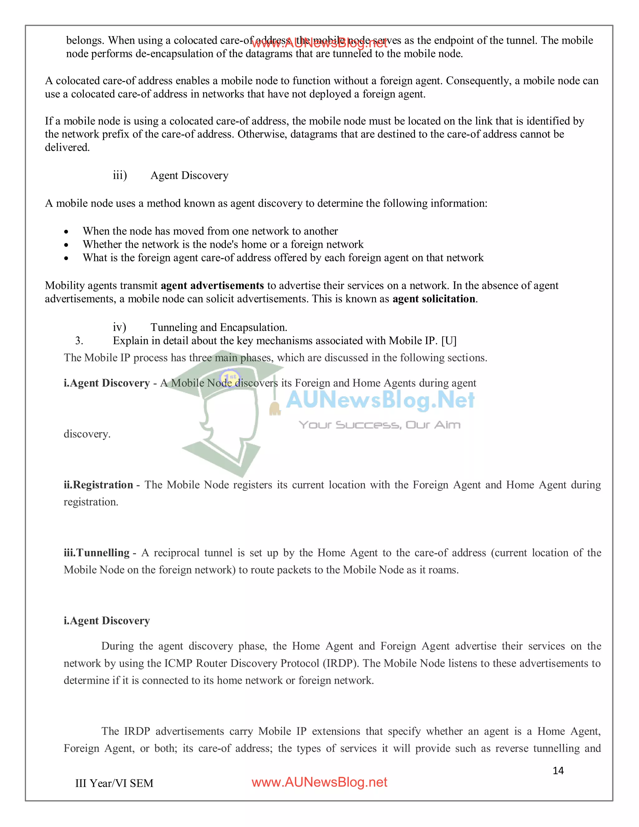 14
III Year/VI SEM
belongs. When using a colocated care-of address, the mobile node serves as the endpoint of the tunnel. The mobile
node performs de-encapsulation of the datagrams that are tunneled to the mobile node.
A colocated care-of address enables a mobile node to function without a foreign agent. Consequently, a mobile node can
use a colocated care-of address in networks that have not deployed a foreign agent.
If a mobile node is using a colocated care-of address, the mobile node must be located on the link that is identified by
the network prefix of the care-of address. Otherwise, datagrams that are destined to the care-of address cannot be
delivered.
iii) Agent Discovery
A mobile node uses a method known as agent discovery to determine the following information:
 When the node has moved from one network to another
 Whether the network is the node's home or a foreign network
 What is the foreign agent care-of address offered by each foreign agent on that network
Mobility agents transmit agent advertisements to advertise their services on a network. In the absence of agent
advertisements, a mobile node can solicit advertisements. This is known as agent solicitation.
iv) Tunneling and Encapsulation.
3. Explain in detail about the key mechanisms associated with Mobile IP. [U]
The Mobile IP process has three main phases, which are discussed in the following sections.
i.Agent Discovery - A Mobile Node discovers its Foreign and Home Agents during agent
discovery.
ii.Registration - The Mobile Node registers its current location with the Foreign Agent and Home Agent during
registration.
iii.Tunnelling - A reciprocal tunnel is set up by the Home Agent to the care-of address (current location of the
Mobile Node on the foreign network) to route packets to the Mobile Node as it roams.
i.Agent Discovery
During the agent discovery phase, the Home Agent and Foreign Agent advertise their services on the
network by using the ICMP Router Discovery Protocol (IRDP). The Mobile Node listens to these advertisements to
determine if it is connected to its home network or foreign network.
The IRDP advertisements carry Mobile IP extensions that specify whether an agent is a Home Agent,
Foreign Agent, or both; its care-of address; the types of services it will provide such as reverse tunnelling and
www.AUNewsBlog.net
www.AUNewsBlog.net
 