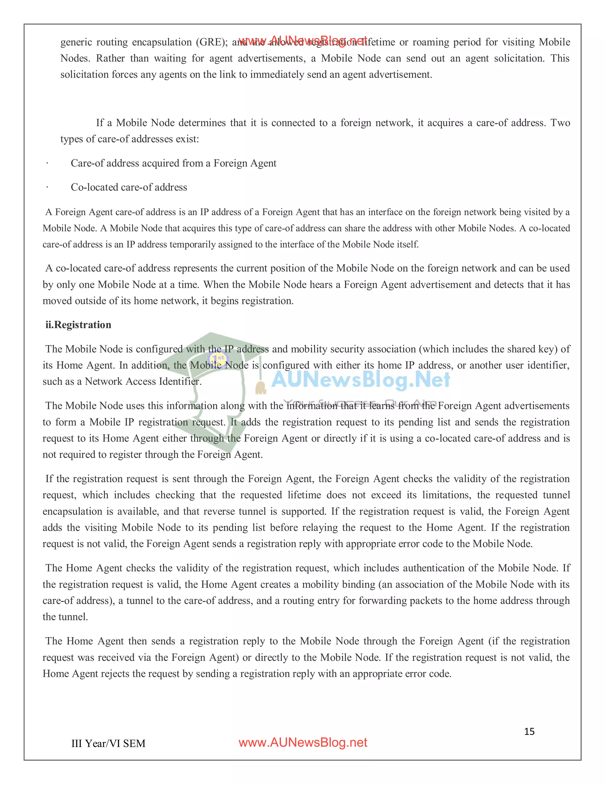 15
III Year/VI SEM
generic routing encapsulation (GRE); and the allowed registration lifetime or roaming period for visiting Mobile
Nodes. Rather than waiting for agent advertisements, a Mobile Node can send out an agent solicitation. This
solicitation forces any agents on the link to immediately send an agent advertisement.
If a Mobile Node determines that it is connected to a foreign network, it acquires a care-of address. Two
types of care-of addresses exist:
· Care-of address acquired from a Foreign Agent
· Co-located care-of address
A Foreign Agent care-of address is an IP address of a Foreign Agent that has an interface on the foreign network being visited by a
Mobile Node. A Mobile Node that acquires this type of care-of address can share the address with other Mobile Nodes. A co-located
care-of address is an IP address temporarily assigned to the interface of the Mobile Node itself.
A co-located care-of address represents the current position of the Mobile Node on the foreign network and can be used
by only one Mobile Node at a time. When the Mobile Node hears a Foreign Agent advertisement and detects that it has
moved outside of its home network, it begins registration.
ii.Registration
The Mobile Node is configured with the IP address and mobility security association (which includes the shared key) of
its Home Agent. In addition, the Mobile Node is configured with either its home IP address, or another user identifier,
such as a Network Access Identifier.
The Mobile Node uses this information along with the information that it learns from the Foreign Agent advertisements
to form a Mobile IP registration request. It adds the registration request to its pending list and sends the registration
request to its Home Agent either through the Foreign Agent or directly if it is using a co-located care-of address and is
not required to register through the Foreign Agent.
If the registration request is sent through the Foreign Agent, the Foreign Agent checks the validity of the registration
request, which includes checking that the requested lifetime does not exceed its limitations, the requested tunnel
encapsulation is available, and that reverse tunnel is supported. If the registration request is valid, the Foreign Agent
adds the visiting Mobile Node to its pending list before relaying the request to the Home Agent. If the registration
request is not valid, the Foreign Agent sends a registration reply with appropriate error code to the Mobile Node.
The Home Agent checks the validity of the registration request, which includes authentication of the Mobile Node. If
the registration request is valid, the Home Agent creates a mobility binding (an association of the Mobile Node with its
care-of address), a tunnel to the care-of address, and a routing entry for forwarding packets to the home address through
the tunnel.
The Home Agent then sends a registration reply to the Mobile Node through the Foreign Agent (if the registration
request was received via the Foreign Agent) or directly to the Mobile Node. If the registration request is not valid, the
Home Agent rejects the request by sending a registration reply with an appropriate error code.
www.AUNewsBlog.net
www.AUNewsBlog.net
 