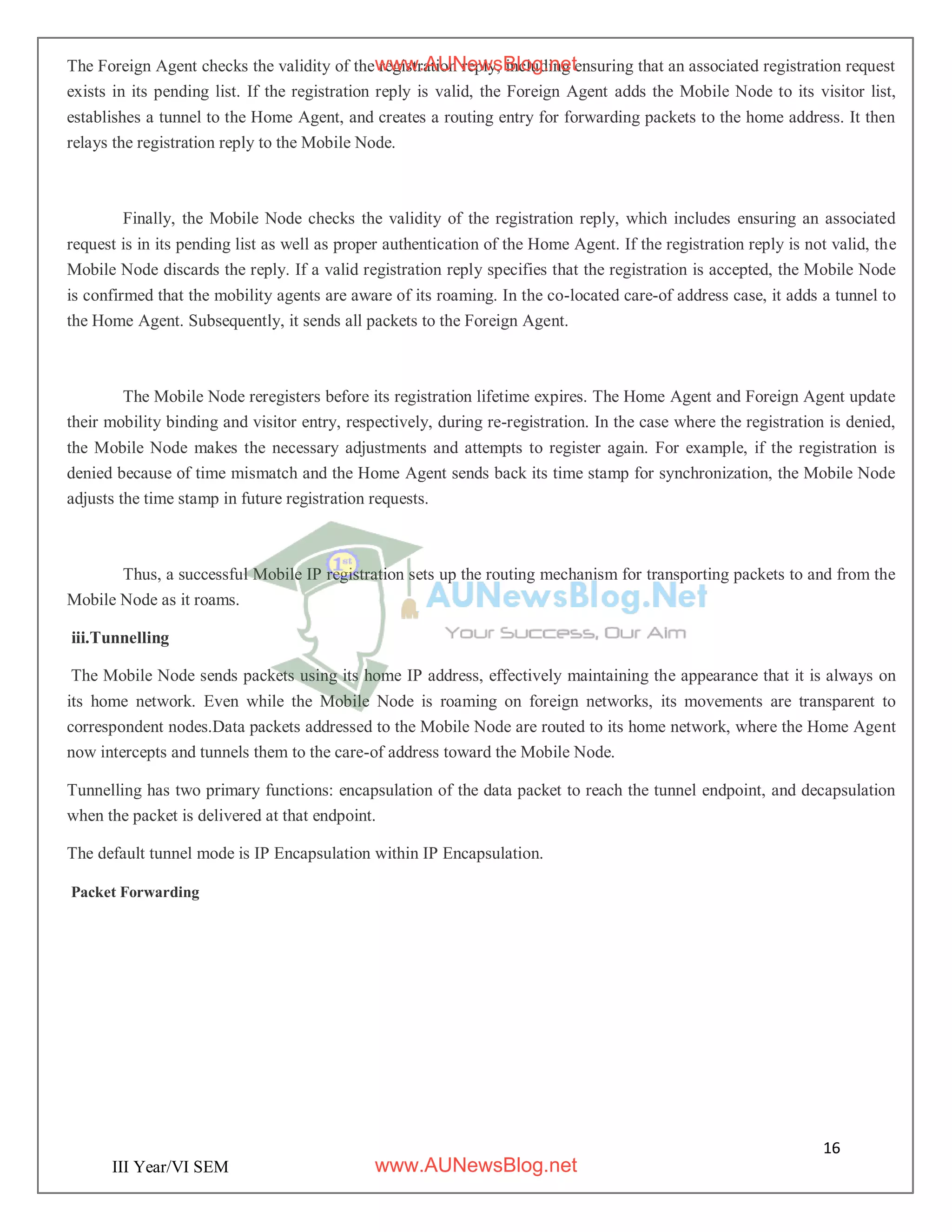 16
III Year/VI SEM
The Foreign Agent checks the validity of the registration reply, including ensuring that an associated registration request
exists in its pending list. If the registration reply is valid, the Foreign Agent adds the Mobile Node to its visitor list,
establishes a tunnel to the Home Agent, and creates a routing entry for forwarding packets to the home address. It then
relays the registration reply to the Mobile Node.
Finally, the Mobile Node checks the validity of the registration reply, which includes ensuring an associated
request is in its pending list as well as proper authentication of the Home Agent. If the registration reply is not valid, the
Mobile Node discards the reply. If a valid registration reply specifies that the registration is accepted, the Mobile Node
is confirmed that the mobility agents are aware of its roaming. In the co-located care-of address case, it adds a tunnel to
the Home Agent. Subsequently, it sends all packets to the Foreign Agent.
The Mobile Node reregisters before its registration lifetime expires. The Home Agent and Foreign Agent update
their mobility binding and visitor entry, respectively, during re-registration. In the case where the registration is denied,
the Mobile Node makes the necessary adjustments and attempts to register again. For example, if the registration is
denied because of time mismatch and the Home Agent sends back its time stamp for synchronization, the Mobile Node
adjusts the time stamp in future registration requests.
Thus, a successful Mobile IP registration sets up the routing mechanism for transporting packets to and from the
Mobile Node as it roams.
iii.Tunnelling
The Mobile Node sends packets using its home IP address, effectively maintaining the appearance that it is always on
its home network. Even while the Mobile Node is roaming on foreign networks, its movements are transparent to
correspondent nodes.Data packets addressed to the Mobile Node are routed to its home network, where the Home Agent
now intercepts and tunnels them to the care-of address toward the Mobile Node.
Tunnelling has two primary functions: encapsulation of the data packet to reach the tunnel endpoint, and decapsulation
when the packet is delivered at that endpoint.
The default tunnel mode is IP Encapsulation within IP Encapsulation.
Packet Forwarding
www.AUNewsBlog.net
www.AUNewsBlog.net
 