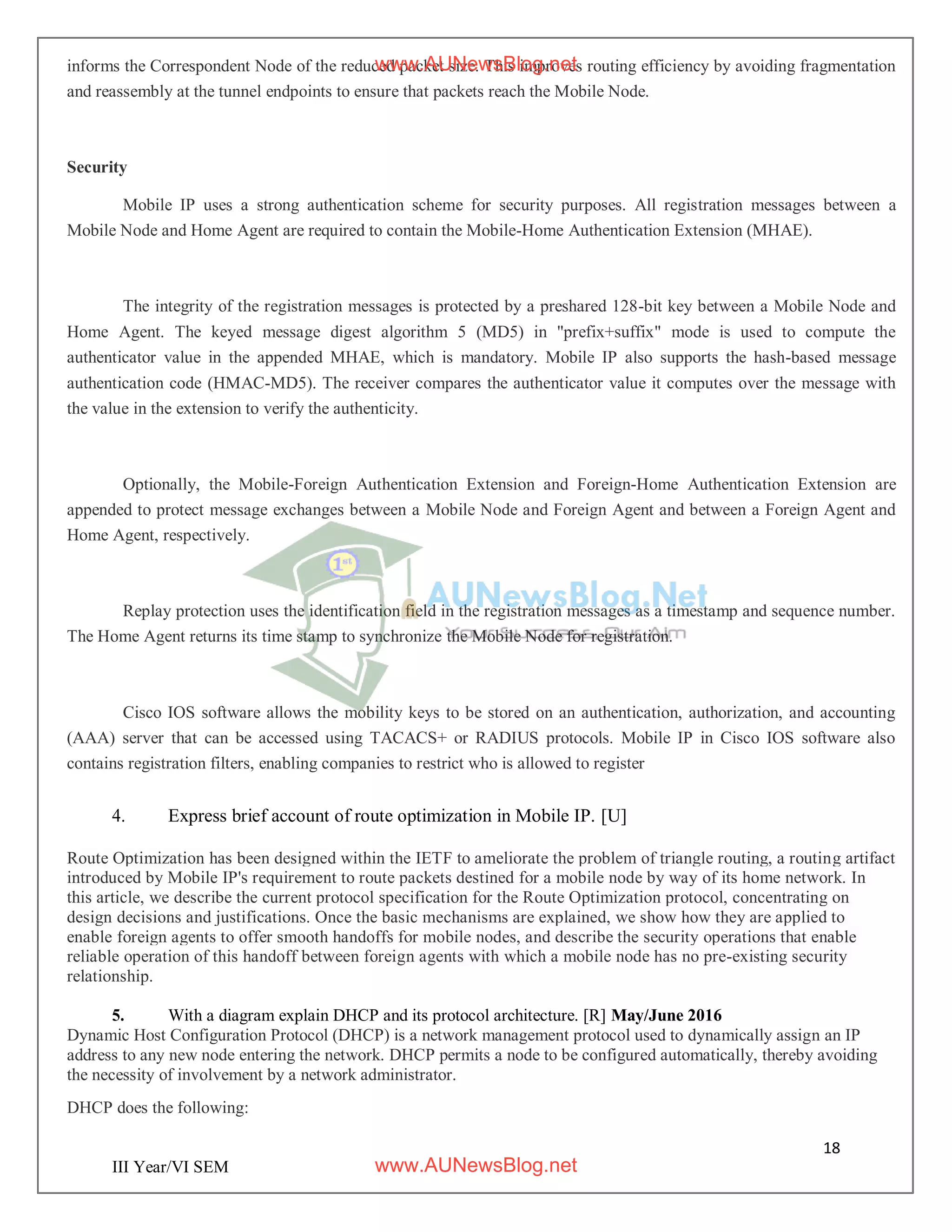 18
III Year/VI SEM
informs the Correspondent Node of the reduced packet size. This improves routing efficiency by avoiding fragmentation
and reassembly at the tunnel endpoints to ensure that packets reach the Mobile Node.
Security
Mobile IP uses a strong authentication scheme for security purposes. All registration messages between a
Mobile Node and Home Agent are required to contain the Mobile-Home Authentication Extension (MHAE).
The integrity of the registration messages is protected by a preshared 128-bit key between a Mobile Node and
Home Agent. The keyed message digest algorithm 5 (MD5) in "prefix+suffix" mode is used to compute the
authenticator value in the appended MHAE, which is mandatory. Mobile IP also supports the hash-based message
authentication code (HMAC-MD5). The receiver compares the authenticator value it computes over the message with
the value in the extension to verify the authenticity.
Optionally, the Mobile-Foreign Authentication Extension and Foreign-Home Authentication Extension are
appended to protect message exchanges between a Mobile Node and Foreign Agent and between a Foreign Agent and
Home Agent, respectively.
Replay protection uses the identification field in the registration messages as a timestamp and sequence number.
The Home Agent returns its time stamp to synchronize the Mobile Node for registration.
Cisco IOS software allows the mobility keys to be stored on an authentication, authorization, and accounting
(AAA) server that can be accessed using TACACS+ or RADIUS protocols. Mobile IP in Cisco IOS software also
contains registration filters, enabling companies to restrict who is allowed to register
4. Express brief account of route optimization in Mobile IP. [U]
Route Optimization has been designed within the IETF to ameliorate the problem of triangle routing, a routing artifact
introduced by Mobile IP's requirement to route packets destined for a mobile node by way of its home network. In
this article, we describe the current protocol specification for the Route Optimization protocol, concentrating on
design decisions and justifications. Once the basic mechanisms are explained, we show how they are applied to
enable foreign agents to offer smooth handoffs for mobile nodes, and describe the security operations that enable
reliable operation of this handoff between foreign agents with which a mobile node has no pre-existing security
relationship.
5. With a diagram explain DHCP and its protocol architecture. [R] May/June 2016
Dynamic Host Configuration Protocol (DHCP) is a network management protocol used to dynamically assign an IP
address to any new node entering the network. DHCP permits a node to be configured automatically, thereby avoiding
the necessity of involvement by a network administrator.
DHCP does the following:
www.AUNewsBlog.net
www.AUNewsBlog.net
 