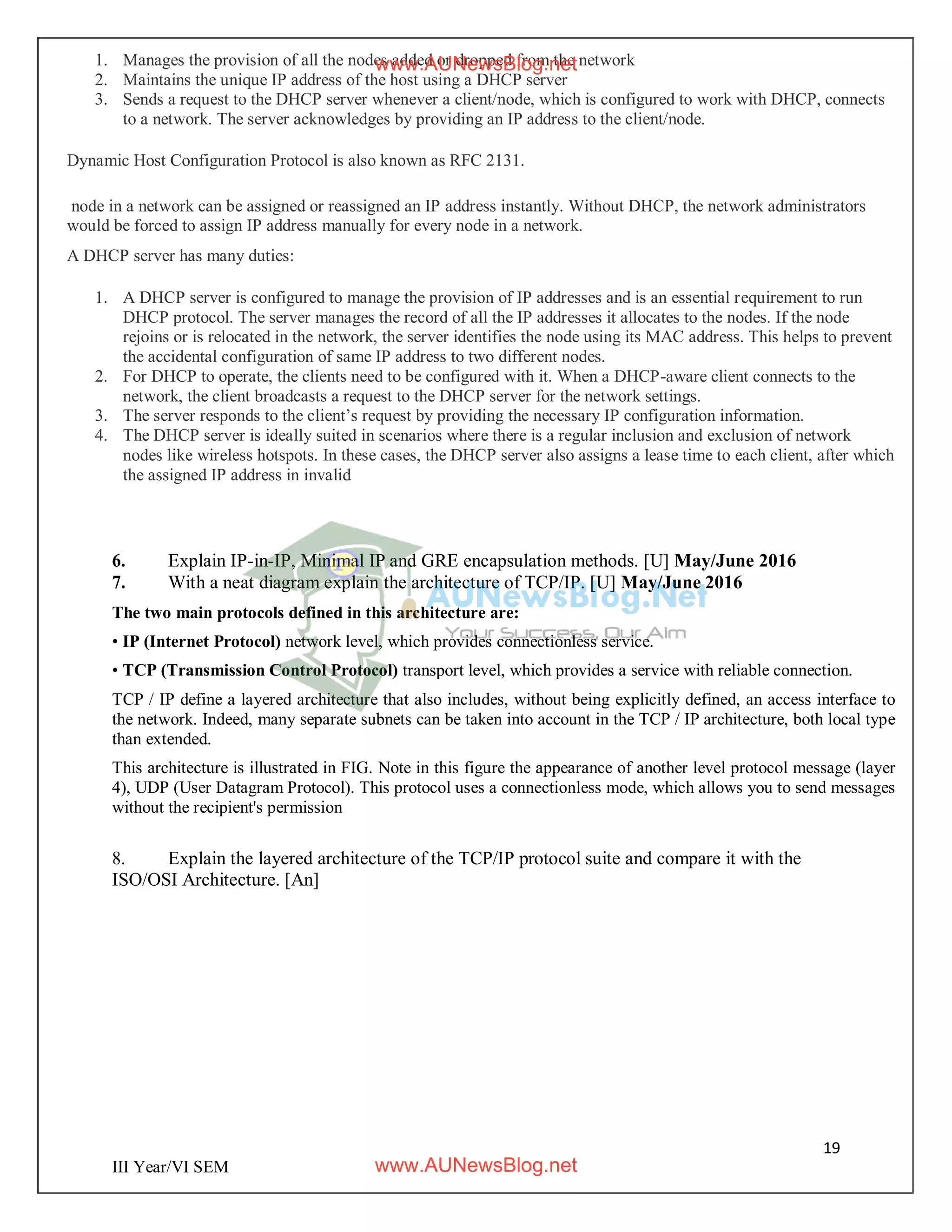 19
III Year/VI SEM
1. Manages the provision of all the nodes added or dropped from the network
2. Maintains the unique IP address of the host using a DHCP server
3. Sends a request to the DHCP server whenever a client/node, which is configured to work with DHCP, connects
to a network. The server acknowledges by providing an IP address to the client/node.
Dynamic Host Configuration Protocol is also known as RFC 2131.
node in a network can be assigned or reassigned an IP address instantly. Without DHCP, the network administrators
would be forced to assign IP address manually for every node in a network.
A DHCP server has many duties:
1. A DHCP server is configured to manage the provision of IP addresses and is an essential requirement to run
DHCP protocol. The server manages the record of all the IP addresses it allocates to the nodes. If the node
rejoins or is relocated in the network, the server identifies the node using its MAC address. This helps to prevent
the accidental configuration of same IP address to two different nodes.
2. For DHCP to operate, the clients need to be configured with it. When a DHCP-aware client connects to the
network, the client broadcasts a request to the DHCP server for the network settings.
3. The server responds to the client’s request by providing the necessary IP configuration information.
4. The DHCP server is ideally suited in scenarios where there is a regular inclusion and exclusion of network
nodes like wireless hotspots. In these cases, the DHCP server also assigns a lease time to each client, after which
the assigned IP address in invalid
6. Explain IP-in-IP, Minimal IP and GRE encapsulation methods. [U] May/June 2016
7. With a neat diagram explain the architecture of TCP/IP. [U] May/June 2016
The two main protocols defined in this architecture are:
• IP (Internet Protocol) network level, which provides connectionless service.
• TCP (Transmission Control Protocol) transport level, which provides a service with reliable connection.
TCP / IP define a layered architecture that also includes, without being explicitly defined, an access interface to
the network. Indeed, many separate subnets can be taken into account in the TCP / IP architecture, both local type
than extended.
This architecture is illustrated in FIG. Note in this figure the appearance of another level protocol message (layer
4), UDP (User Datagram Protocol). This protocol uses a connectionless mode, which allows you to send messages
without the recipient's permission
8. Explain the layered architecture of the TCP/IP protocol suite and compare it with the
ISO/OSI Architecture. [An]
www.AUNewsBlog.net
www.AUNewsBlog.net
 