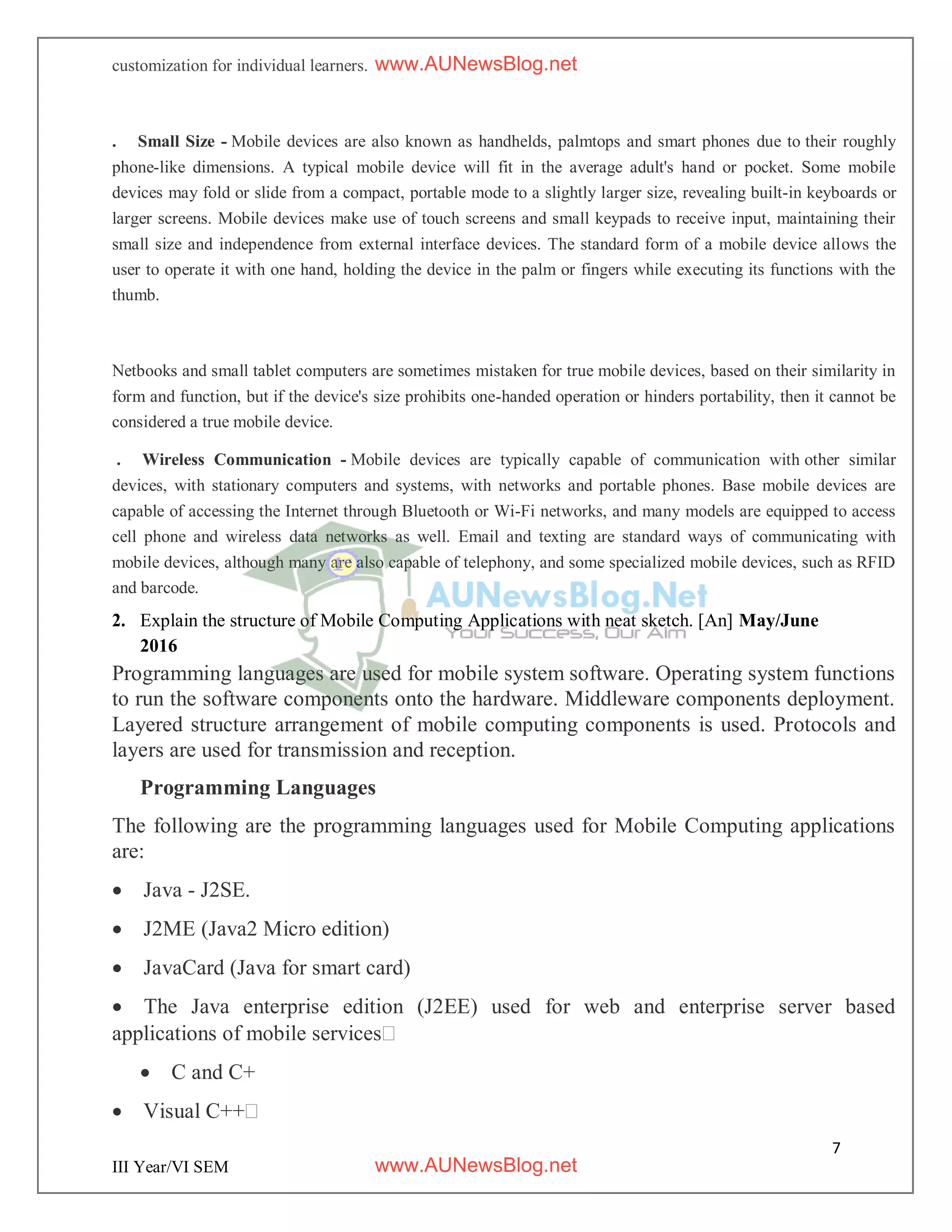 7
III Year/VI SEM
customization for individual learners.
. Small Size - Mobile devices are also known as handhelds, palmtops and smart phones due to their roughly
phone-like dimensions. A typical mobile device will fit in the average adult's hand or pocket. Some mobile
devices may fold or slide from a compact, portable mode to a slightly larger size, revealing built-in keyboards or
larger screens. Mobile devices make use of touch screens and small keypads to receive input, maintaining their
small size and independence from external interface devices. The standard form of a mobile device allows the
user to operate it with one hand, holding the device in the palm or fingers while executing its functions with the
thumb.
Netbooks and small tablet computers are sometimes mistaken for true mobile devices, based on their similarity in
form and function, but if the device's size prohibits one-handed operation or hinders portability, then it cannot be
considered a true mobile device.
. Wireless Communication - Mobile devices are typically capable of communication with other similar
devices, with stationary computers and systems, with networks and portable phones. Base mobile devices are
capable of accessing the Internet through Bluetooth or Wi-Fi networks, and many models are equipped to access
cell phone and wireless data networks as well. Email and texting are standard ways of communicating with
mobile devices, although many are also capable of telephony, and some specialized mobile devices, such as RFID
and barcode.
2. Explain the structure of Mobile Computing Applications with neat sketch. [An] May/June
2016
Programming languages are used for mobile system software. Operating system functions
to run the software components onto the hardware. Middleware components deployment.
Layered structure arrangement of mobile computing components is used. Protocols and
layers are used for transmission and reception.
Programming Languages
The following are the programming languages used for Mobile Computing applications
are:
 Java - J2SE.
 J2ME (Java2 Micro edition)
 JavaCard (Java for smart card)
 The Java enterprise edition (J2EE) used for web and enterprise server based
applications of mobile services
 C and C+
 Visual C++
www.AUNewsBlog.net
www.AUNewsBlog.net
 
