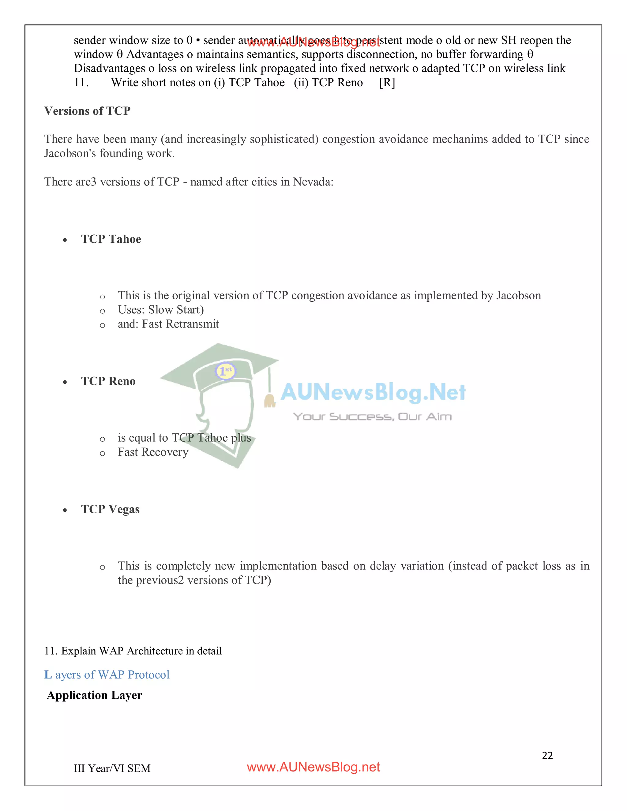 22
III Year/VI SEM
sender window size to 0 • sender automatically goes into persistent mode o old or new SH reopen the
window  Advantages o maintains semantics, supports disconnection, no buffer forwarding 
Disadvantages o loss on wireless link propagated into fixed network o adapted TCP on wireless link
11. Write short notes on (i) TCP Tahoe (ii) TCP Reno [R]
Versions of TCP
There have been many (and increasingly sophisticated) congestion avoidance mechanims added to TCP since
Jacobson's founding work.
There are3 versions of TCP - named after cities in Nevada:
 TCP Tahoe
o This is the original version of TCP congestion avoidance as implemented by Jacobson
o Uses: Slow Start)
o and: Fast Retransmit
 TCP Reno
o is equal to TCP Tahoe plus
o Fast Recovery
 TCP Vegas
o This is completely new implementation based on delay variation (instead of packet loss as in
the previous2 versions of TCP)
11. Explain WAP Architecture in detail
L ayers of WAP Protocol
Application Layer
www.AUNewsBlog.net
www.AUNewsBlog.net
 