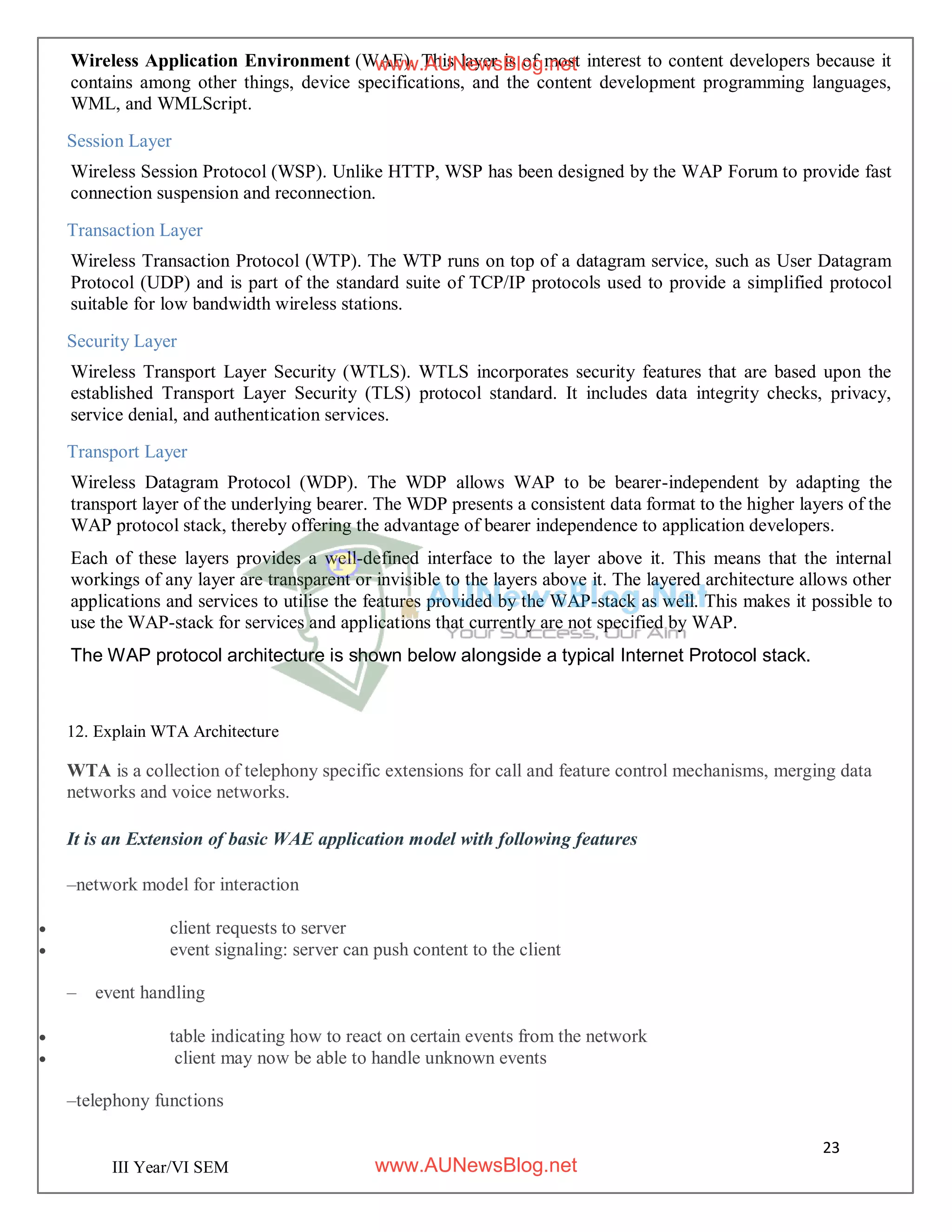 23
III Year/VI SEM
Wireless Application Environment (WAE). This layer is of most interest to content developers because it
contains among other things, device specifications, and the content development programming languages,
WML, and WMLScript.
Session Layer
Wireless Session Protocol (WSP). Unlike HTTP, WSP has been designed by the WAP Forum to provide fast
connection suspension and reconnection.
Transaction Layer
Wireless Transaction Protocol (WTP). The WTP runs on top of a datagram service, such as User Datagram
Protocol (UDP) and is part of the standard suite of TCP/IP protocols used to provide a simplified protocol
suitable for low bandwidth wireless stations.
Security Layer
Wireless Transport Layer Security (WTLS). WTLS incorporates security features that are based upon the
established Transport Layer Security (TLS) protocol standard. It includes data integrity checks, privacy,
service denial, and authentication services.
Transport Layer
Wireless Datagram Protocol (WDP). The WDP allows WAP to be bearer-independent by adapting the
transport layer of the underlying bearer. The WDP presents a consistent data format to the higher layers of the
WAP protocol stack, thereby offering the advantage of bearer independence to application developers.
Each of these layers provides a well-defined interface to the layer above it. This means that the internal
workings of any layer are transparent or invisible to the layers above it. The layered architecture allows other
applications and services to utilise the features provided by the WAP-stack as well. This makes it possible to
use the WAP-stack for services and applications that currently are not specified by WAP.
The WAP protocol architecture is shown below alongside a typical Internet Protocol stack.
12. Explain WTA Architecture
WTA is a collection of telephony specific extensions for call and feature control mechanisms, merging data
networks and voice networks.
It is an Extension of basic WAE application model with following features
–network model for interaction
 client requests to server
 event signaling: server can push content to the client
– event handling
 table indicating how to react on certain events from the network
 client may now be able to handle unknown events
–telephony functions
www.AUNewsBlog.net
www.AUNewsBlog.net
 