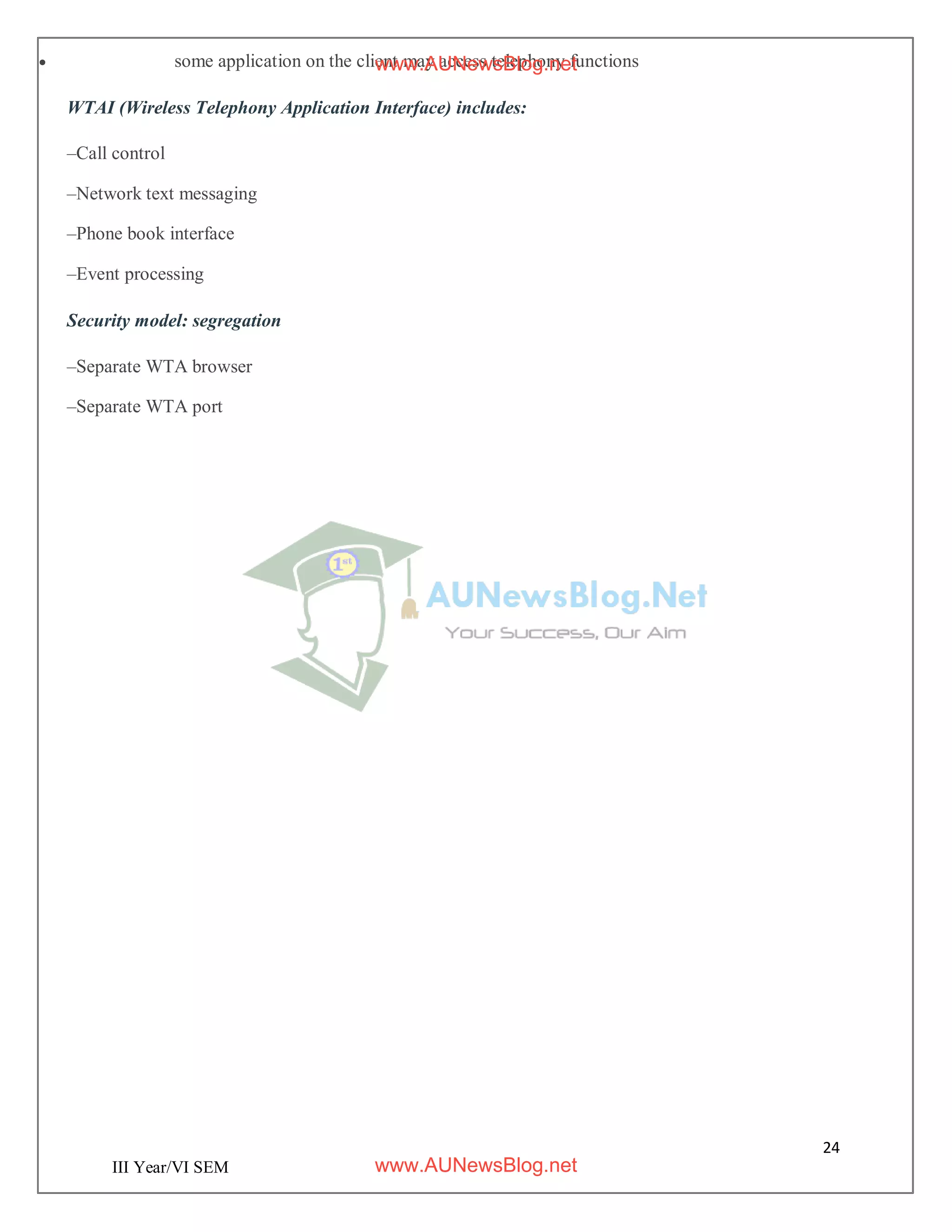 24
III Year/VI SEM
 some application on the client may access telephony functions
WTAI (Wireless Telephony Application Interface) includes:
–Call control
–Network text messaging
–Phone book interface
–Event processing
Security model: segregation
–Separate WTA browser
–Separate WTA port
www.AUNewsBlog.net
www.AUNewsBlog.net
 