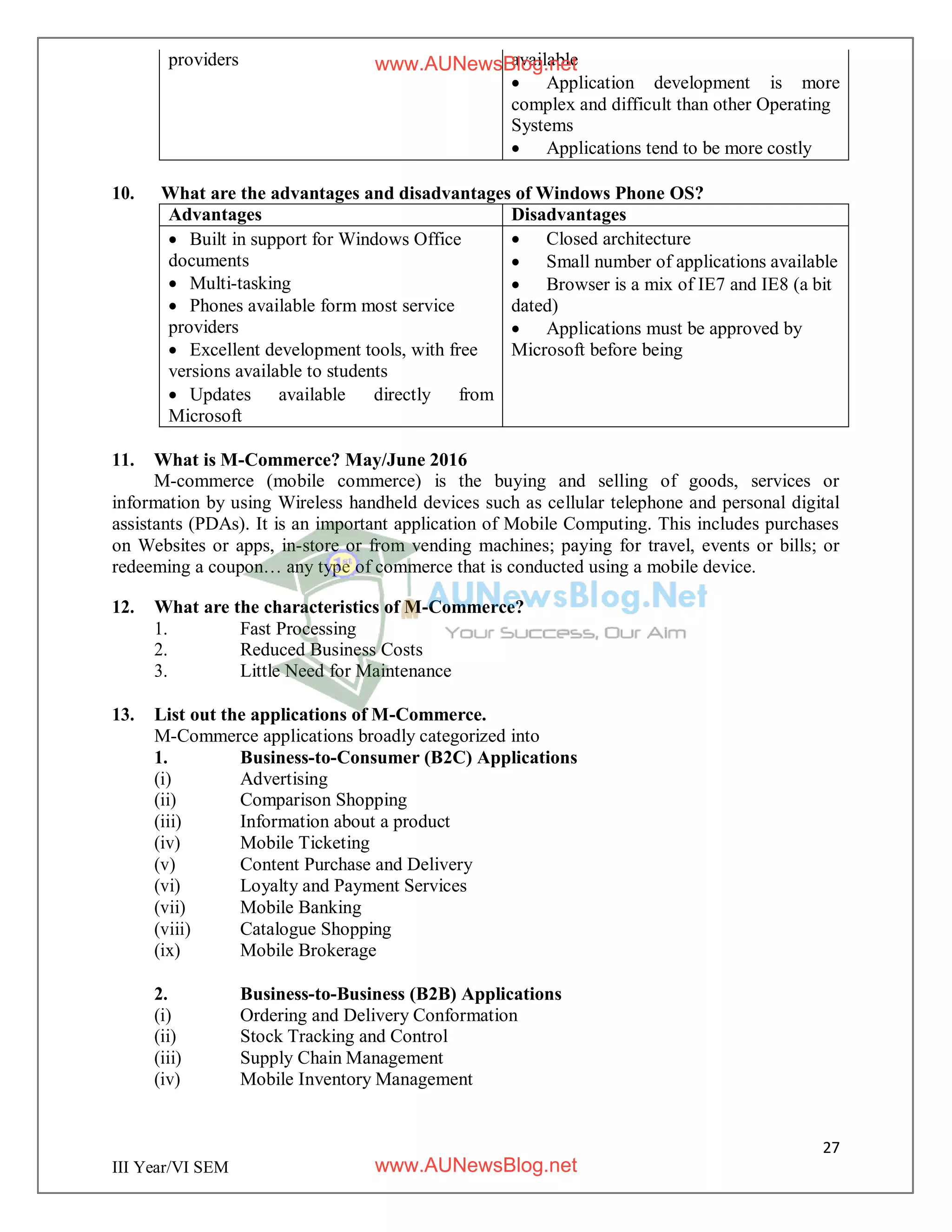 27
III Year/VI SEM
providers available
 Application development is more
complex and difficult than other Operating
Systems
 Applications tend to be more costly
10. What are the advantages and disadvantages of Windows Phone OS?
Advantages Disadvantages
 Built in support for Windows Office
documents
 Multi-tasking
 Phones available form most service
providers
 Excellent development tools, with free
versions available to students
 Updates available directly from
Microsoft
 Closed architecture
 Small number of applications available
 Browser is a mix of IE7 and IE8 (a bit
dated)
 Applications must be approved by
Microsoft before being
11. What is M-Commerce? May/June 2016
M-commerce (mobile commerce) is the buying and selling of goods, services or
information by using Wireless handheld devices such as cellular telephone and personal digital
assistants (PDAs). It is an important application of Mobile Computing. This includes purchases
on Websites or apps, in-store or from vending machines; paying for travel, events or bills; or
redeeming a coupon… any type of commerce that is conducted using a mobile device.
12. What are the characteristics of M-Commerce?
1. Fast Processing
2. Reduced Business Costs
3. Little Need for Maintenance
13. List out the applications of M-Commerce.
M-Commerce applications broadly categorized into
1. Business-to-Consumer (B2C) Applications
(i) Advertising
(ii) Comparison Shopping
(iii) Information about a product
(iv) Mobile Ticketing
(v) Content Purchase and Delivery
(vi) Loyalty and Payment Services
(vii) Mobile Banking
(viii) Catalogue Shopping
(ix) Mobile Brokerage
2. Business-to-Business (B2B) Applications
(i) Ordering and Delivery Conformation
(ii) Stock Tracking and Control
(iii) Supply Chain Management
(iv) Mobile Inventory Management
www.AUNewsBlog.net
www.AUNewsBlog.net
 