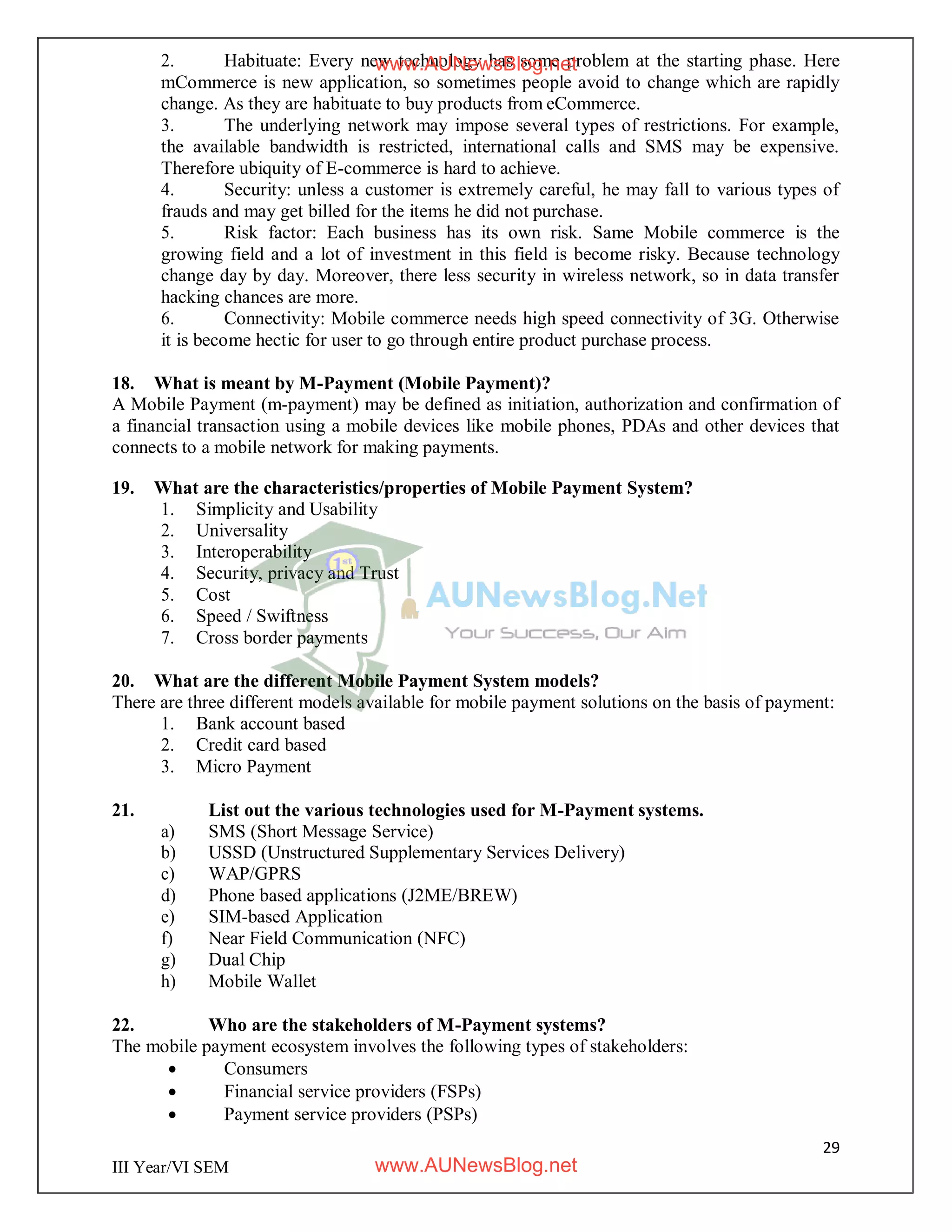29
III Year/VI SEM
2. Habituate: Every new technology has some problem at the starting phase. Here
mCommerce is new application, so sometimes people avoid to change which are rapidly
change. As they are habituate to buy products from eCommerce.
3. The underlying network may impose several types of restrictions. For example,
the available bandwidth is restricted, international calls and SMS may be expensive.
Therefore ubiquity of E-commerce is hard to achieve.
4. Security: unless a customer is extremely careful, he may fall to various types of
frauds and may get billed for the items he did not purchase.
5. Risk factor: Each business has its own risk. Same Mobile commerce is the
growing field and a lot of investment in this field is become risky. Because technology
change day by day. Moreover, there less security in wireless network, so in data transfer
hacking chances are more.
6. Connectivity: Mobile commerce needs high speed connectivity of 3G. Otherwise
it is become hectic for user to go through entire product purchase process.
18. What is meant by M-Payment (Mobile Payment)?
A Mobile Payment (m-payment) may be defined as initiation, authorization and confirmation of
a financial transaction using a mobile devices like mobile phones, PDAs and other devices that
connects to a mobile network for making payments.
19. What are the characteristics/properties of Mobile Payment System?
1. Simplicity and Usability
2. Universality
3. Interoperability
4. Security, privacy and Trust
5. Cost
6. Speed / Swiftness
7. Cross border payments
20. What are the different Mobile Payment System models?
There are three different models available for mobile payment solutions on the basis of payment:
1. Bank account based
2. Credit card based
3. Micro Payment
21. List out the various technologies used for M-Payment systems.
a) SMS (Short Message Service)
b) USSD (Unstructured Supplementary Services Delivery)
c) WAP/GPRS
d) Phone based applications (J2ME/BREW)
e) SIM-based Application
f) Near Field Communication (NFC)
g) Dual Chip
h) Mobile Wallet
22. Who are the stakeholders of M-Payment systems?
The mobile payment ecosystem involves the following types of stakeholders:
 Consumers
 Financial service providers (FSPs)
 Payment service providers (PSPs)
www.AUNewsBlog.net
www.AUNewsBlog.net
 