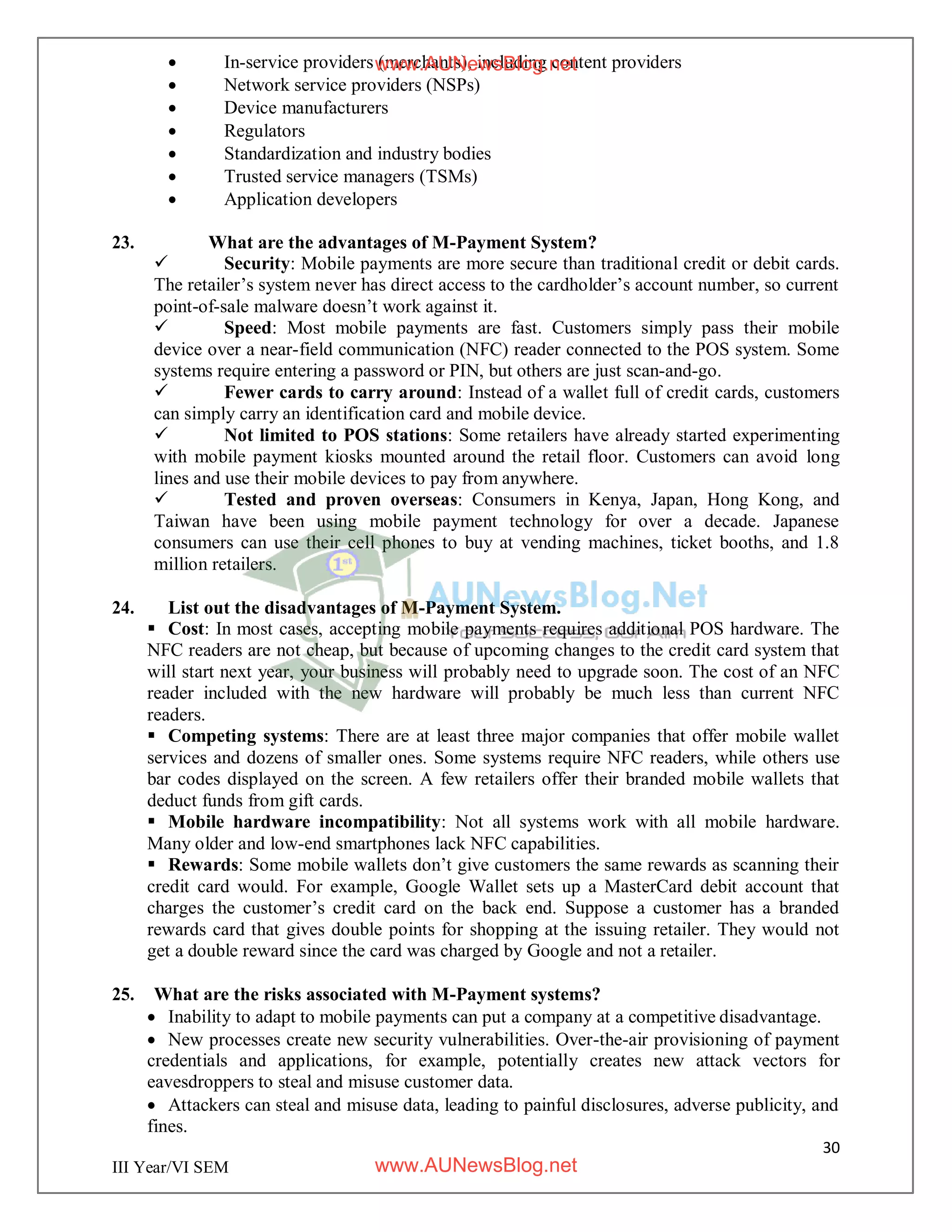 30
III Year/VI SEM
 In-service providers (merchants), including content providers
 Network service providers (NSPs)
 Device manufacturers
 Regulators
 Standardization and industry bodies
 Trusted service managers (TSMs)
 Application developers
23. What are the advantages of M-Payment System?
 Security: Mobile payments are more secure than traditional credit or debit cards.
The retailer’s system never has direct access to the cardholder’s account number, so current
point-of-sale malware doesn’t work against it.
 Speed: Most mobile payments are fast. Customers simply pass their mobile
device over a near-field communication (NFC) reader connected to the POS system. Some
systems require entering a password or PIN, but others are just scan-and-go.
 Fewer cards to carry around: Instead of a wallet full of credit cards, customers
can simply carry an identification card and mobile device.
 Not limited to POS stations: Some retailers have already started experimenting
with mobile payment kiosks mounted around the retail floor. Customers can avoid long
lines and use their mobile devices to pay from anywhere.
 Tested and proven overseas: Consumers in Kenya, Japan, Hong Kong, and
Taiwan have been using mobile payment technology for over a decade. Japanese
consumers can use their cell phones to buy at vending machines, ticket booths, and 1.8
million retailers.
24. List out the disadvantages of M-Payment System.
 Cost: In most cases, accepting mobile payments requires additional POS hardware. The
NFC readers are not cheap, but because of upcoming changes to the credit card system that
will start next year, your business will probably need to upgrade soon. The cost of an NFC
reader included with the new hardware will probably be much less than current NFC
readers.
 Competing systems: There are at least three major companies that offer mobile wallet
services and dozens of smaller ones. Some systems require NFC readers, while others use
bar codes displayed on the screen. A few retailers offer their branded mobile wallets that
deduct funds from gift cards.
 Mobile hardware incompatibility: Not all systems work with all mobile hardware.
Many older and low-end smartphones lack NFC capabilities.
 Rewards: Some mobile wallets don’t give customers the same rewards as scanning their
credit card would. For example, Google Wallet sets up a MasterCard debit account that
charges the customer’s credit card on the back end. Suppose a customer has a branded
rewards card that gives double points for shopping at the issuing retailer. They would not
get a double reward since the card was charged by Google and not a retailer.
25. What are the risks associated with M-Payment systems?
 Inability to adapt to mobile payments can put a company at a competitive disadvantage.
 New processes create new security vulnerabilities. Over-the-air provisioning of payment
credentials and applications, for example, potentially creates new attack vectors for
eavesdroppers to steal and misuse customer data.
 Attackers can steal and misuse data, leading to painful disclosures, adverse publicity, and
fines.
www.AUNewsBlog.net
www.AUNewsBlog.net
 