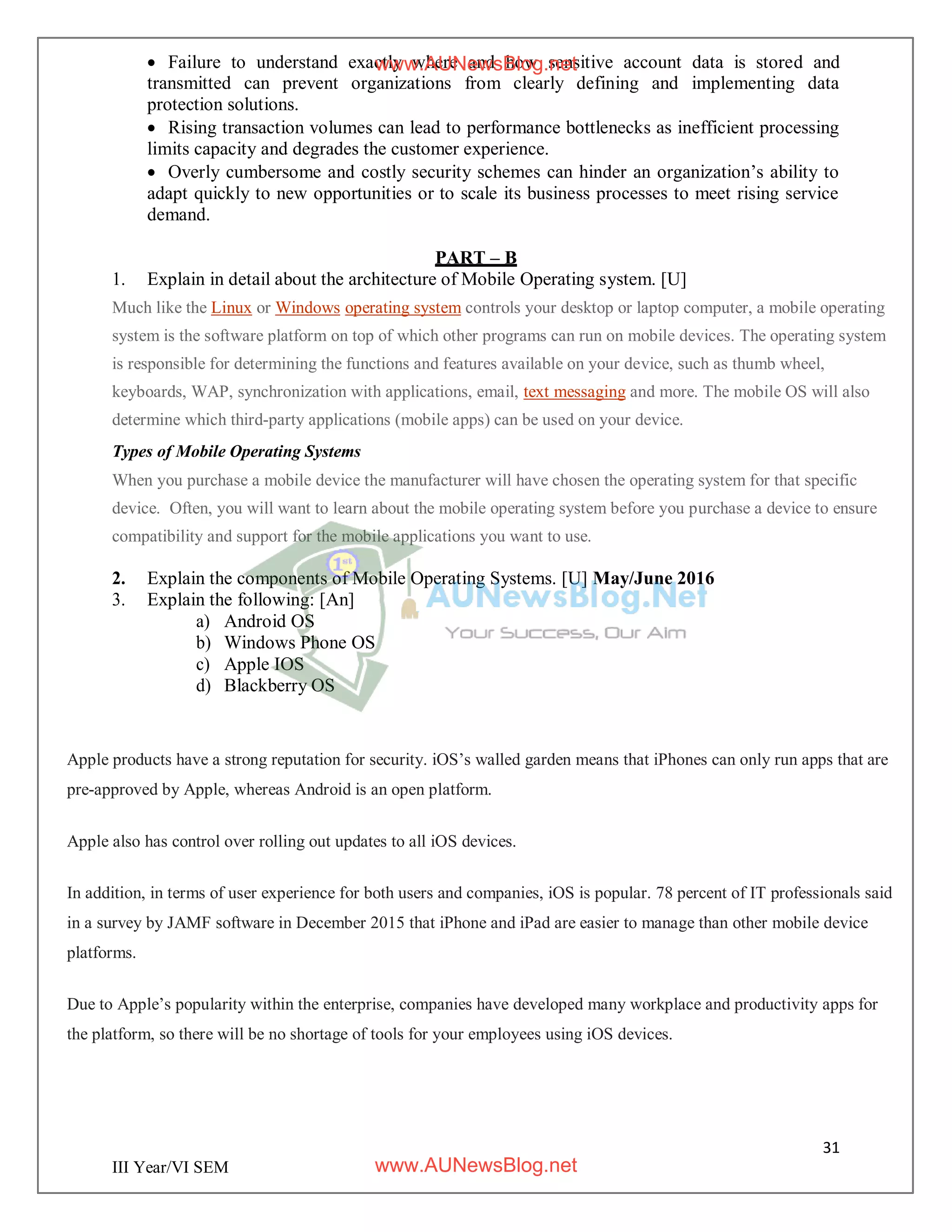31
III Year/VI SEM
 Failure to understand exactly where and how sensitive account data is stored and
transmitted can prevent organizations from clearly defining and implementing data
protection solutions.
 Rising transaction volumes can lead to performance bottlenecks as inefficient processing
limits capacity and degrades the customer experience.
 Overly cumbersome and costly security schemes can hinder an organization’s ability to
adapt quickly to new opportunities or to scale its business processes to meet rising service
demand.
PART – B
1. Explain in detail about the architecture of Mobile Operating system. [U]
Much like the Linux or Windows operating system controls your desktop or laptop computer, a mobile operating
system is the software platform on top of which other programs can run on mobile devices. The operating system
is responsible for determining the functions and features available on your device, such as thumb wheel,
keyboards, WAP, synchronization with applications, email, text messaging and more. The mobile OS will also
determine which third-party applications (mobile apps) can be used on your device.
Types of Mobile Operating Systems
When you purchase a mobile device the manufacturer will have chosen the operating system for that specific
device. Often, you will want to learn about the mobile operating system before you purchase a device to ensure
compatibility and support for the mobile applications you want to use.
2. Explain the components of Mobile Operating Systems. [U] May/June 2016
3. Explain the following: [An]
a) Android OS
b) Windows Phone OS
c) Apple IOS
d) Blackberry OS
Apple products have a strong reputation for security. iOS’s walled garden means that iPhones can only run apps that are
pre-approved by Apple, whereas Android is an open platform.
Apple also has control over rolling out updates to all iOS devices.
In addition, in terms of user experience for both users and companies, iOS is popular. 78 percent of IT professionals said
in a survey by JAMF software in December 2015 that iPhone and iPad are easier to manage than other mobile device
platforms.
Due to Apple’s popularity within the enterprise, companies have developed many workplace and productivity apps for
the platform, so there will be no shortage of tools for your employees using iOS devices.
www.AUNewsBlog.net
www.AUNewsBlog.net
 
