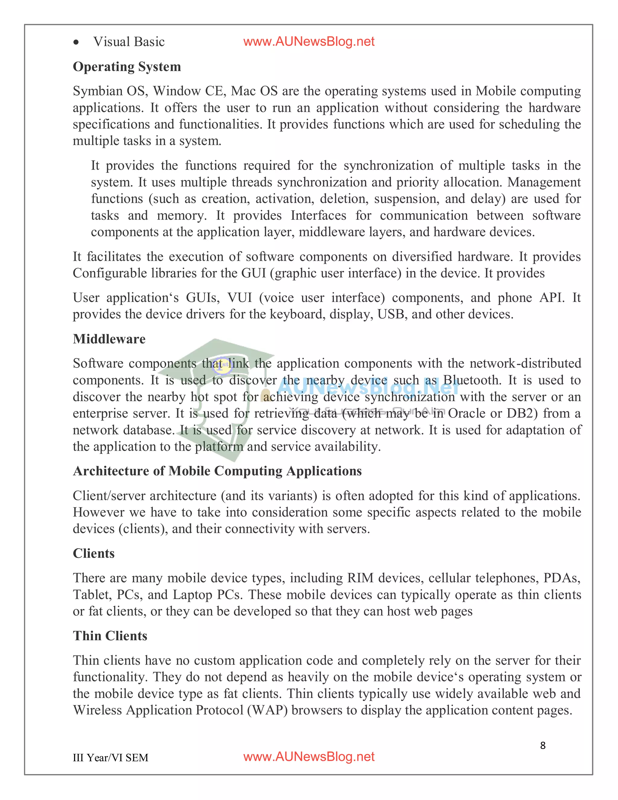 8
III Year/VI SEM
 Visual Basic
Operating System
Symbian OS, Window CE, Mac OS are the operating systems used in Mobile computing
applications. It offers the user to run an application without considering the hardware
specifications and functionalities. It provides functions which are used for scheduling the
multiple tasks in a system.
It provides the functions required for the synchronization of multiple tasks in the
system. It uses multiple threads synchronization and priority allocation. Management
functions (such as creation, activation, deletion, suspension, and delay) are used for
tasks and memory. It provides Interfaces for communication between software
components at the application layer, middleware layers, and hardware devices.
It facilitates the execution of software components on diversified hardware. It provides
Configurable libraries for the GUI (graphic user interface) in the device. It provides
User application‘s GUIs, VUI (voice user interface) components, and phone API. It
provides the device drivers for the keyboard, display, USB, and other devices.
Middleware
Software components that link the application components with the network-distributed
components. It is used to discover the nearby device such as Bluetooth. It is used to
discover the nearby hot spot for achieving device synchronization with the server or an
enterprise server. It is used for retrieving data (which may be in Oracle or DB2) from a
network database. It is used for service discovery at network. It is used for adaptation of
the application to the platform and service availability.
Architecture of Mobile Computing Applications
Client/server architecture (and its variants) is often adopted for this kind of applications.
However we have to take into consideration some specific aspects related to the mobile
devices (clients), and their connectivity with servers.
Clients
There are many mobile device types, including RIM devices, cellular telephones, PDAs,
Tablet, PCs, and Laptop PCs. These mobile devices can typically operate as thin clients
or fat clients, or they can be developed so that they can host web pages
Thin Clients
Thin clients have no custom application code and completely rely on the server for their
functionality. They do not depend as heavily on the mobile device‘s operating system or
the mobile device type as fat clients. Thin clients typically use widely available web and
Wireless Application Protocol (WAP) browsers to display the application content pages.
www.AUNewsBlog.net
www.AUNewsBlog.net
 