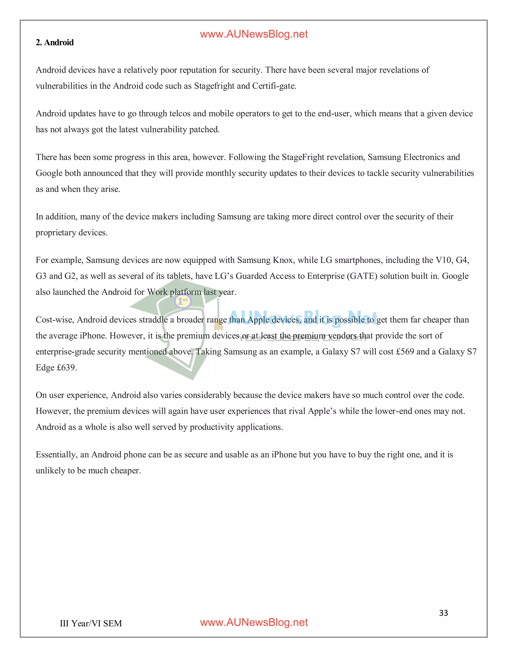 33
III Year/VI SEM
2. Android
Android devices have a relatively poor reputation for security. There have been several major revelations of
vulnerabilities in the Android code such as Stagefright and Certifi-gate.
Android updates have to go through telcos and mobile operators to get to the end-user, which means that a given device
has not always got the latest vulnerability patched.
There has been some progress in this area, however. Following the StageFright revelation, Samsung Electronics and
Google both announced that they will provide monthly security updates to their devices to tackle security vulnerabilities
as and when they arise.
In addition, many of the device makers including Samsung are taking more direct control over the security of their
proprietary devices.
For example, Samsung devices are now equipped with Samsung Knox, while LG smartphones, including the V10, G4,
G3 and G2, as well as several of its tablets, have LG’s Guarded Access to Enterprise (GATE) solution built in. Google
also launched the Android for Work platform last year.
Cost-wise, Android devices straddle a broader range than Apple devices, and it is possible to get them far cheaper than
the average iPhone. However, it is the premium devices or at least the premium vendors that provide the sort of
enterprise-grade security mentioned above. Taking Samsung as an example, a Galaxy S7 will cost £569 and a Galaxy S7
Edge £639.
On user experience, Android also varies considerably because the device makers have so much control over the code.
However, the premium devices will again have user experiences that rival Apple’s while the lower-end ones may not.
Android as a whole is also well served by productivity applications.
Essentially, an Android phone can be as secure and usable as an iPhone but you have to buy the right one, and it is
unlikely to be much cheaper.
www.AUNewsBlog.net
www.AUNewsBlog.net
 