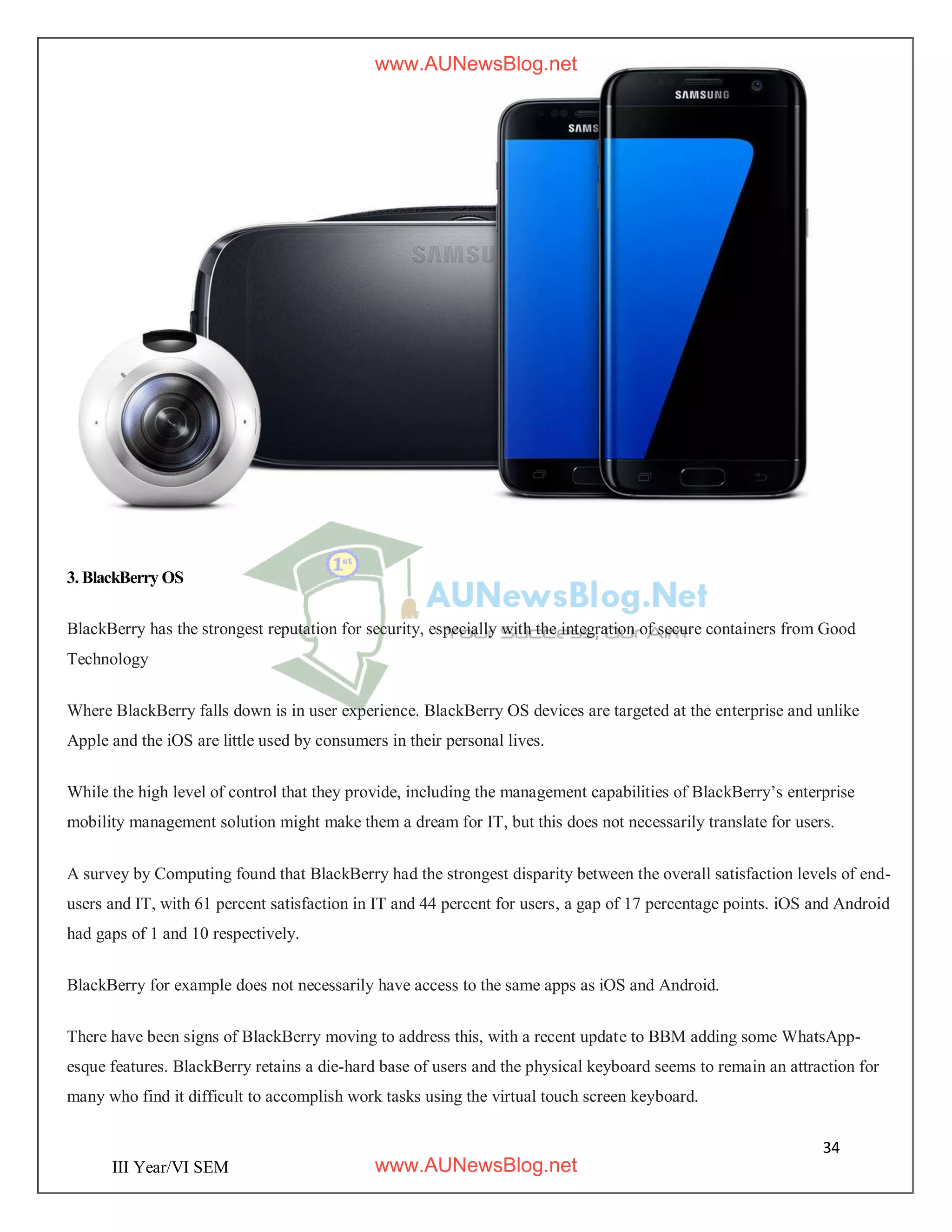 34
III Year/VI SEM
3. BlackBerry OS
BlackBerry has the strongest reputation for security, especially with the integration of secure containers from Good
Technology
Where BlackBerry falls down is in user experience. BlackBerry OS devices are targeted at the enterprise and unlike
Apple and the iOS are little used by consumers in their personal lives.
While the high level of control that they provide, including the management capabilities of BlackBerry’s enterprise
mobility management solution might make them a dream for IT, but this does not necessarily translate for users.
A survey by Computing found that BlackBerry had the strongest disparity between the overall satisfaction levels of end-
users and IT, with 61 percent satisfaction in IT and 44 percent for users, a gap of 17 percentage points. iOS and Android
had gaps of 1 and 10 respectively.
BlackBerry for example does not necessarily have access to the same apps as iOS and Android.
There have been signs of BlackBerry moving to address this, with a recent update to BBM adding some WhatsApp-
esque features. BlackBerry retains a die-hard base of users and the physical keyboard seems to remain an attraction for
many who find it difficult to accomplish work tasks using the virtual touch screen keyboard.
www.AUNewsBlog.net
www.AUNewsBlog.net
 