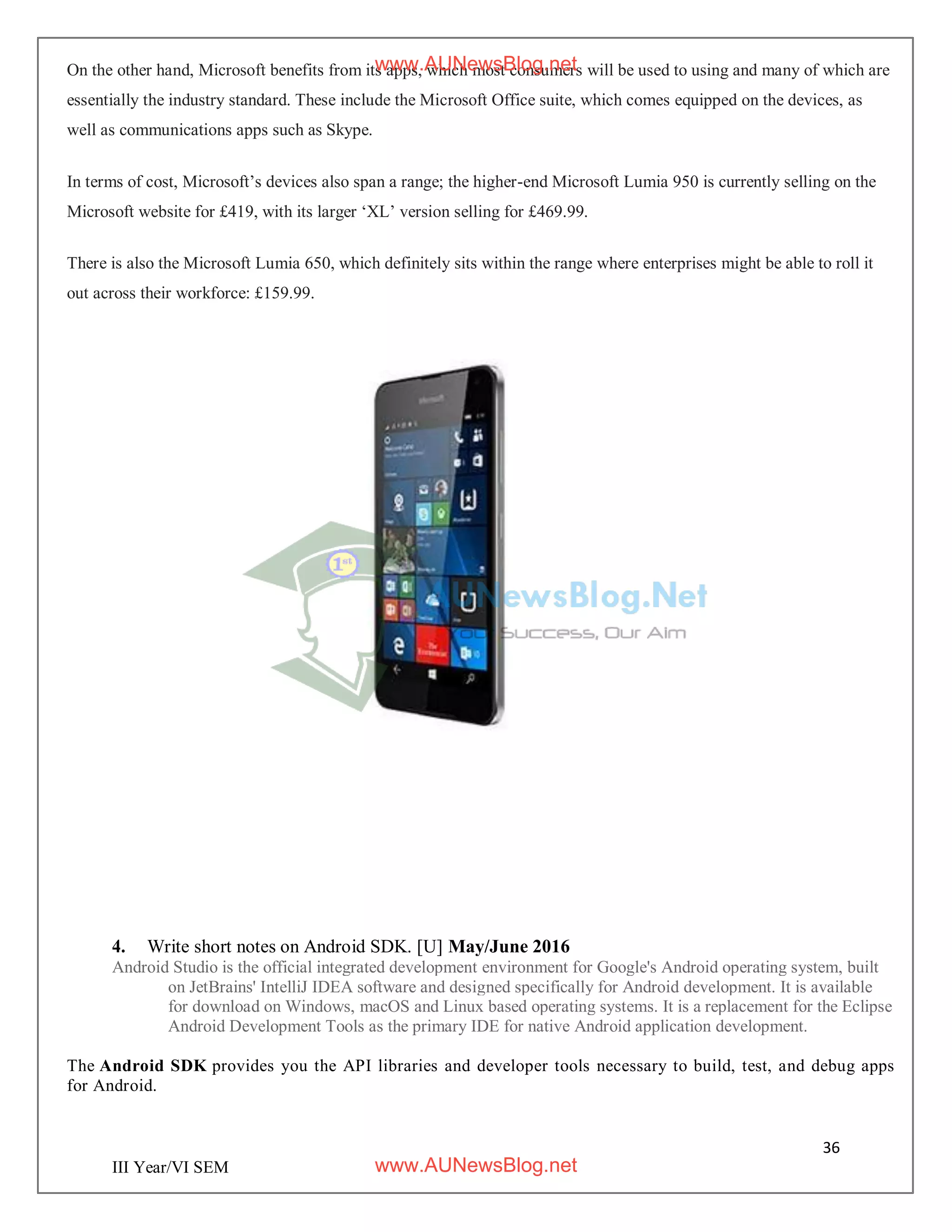 36
III Year/VI SEM
On the other hand, Microsoft benefits from its apps, which most consumers will be used to using and many of which are
essentially the industry standard. These include the Microsoft Office suite, which comes equipped on the devices, as
well as communications apps such as Skype.
In terms of cost, Microsoft’s devices also span a range; the higher-end Microsoft Lumia 950 is currently selling on the
Microsoft website for £419, with its larger ‘XL’ version selling for £469.99.
There is also the Microsoft Lumia 650, which definitely sits within the range where enterprises might be able to roll it
out across their workforce: £159.99.
4. Write short notes on Android SDK. [U] May/June 2016
Android Studio is the official integrated development environment for Google's Android operating system, built
on JetBrains' IntelliJ IDEA software and designed specifically for Android development. It is available
for download on Windows, macOS and Linux based operating systems. It is a replacement for the Eclipse
Android Development Tools as the primary IDE for native Android application development.
The Android SDK provides you the API libraries and developer tools necessary to build, test, and debug apps
for Android.
www.AUNewsBlog.net
www.AUNewsBlog.net
 