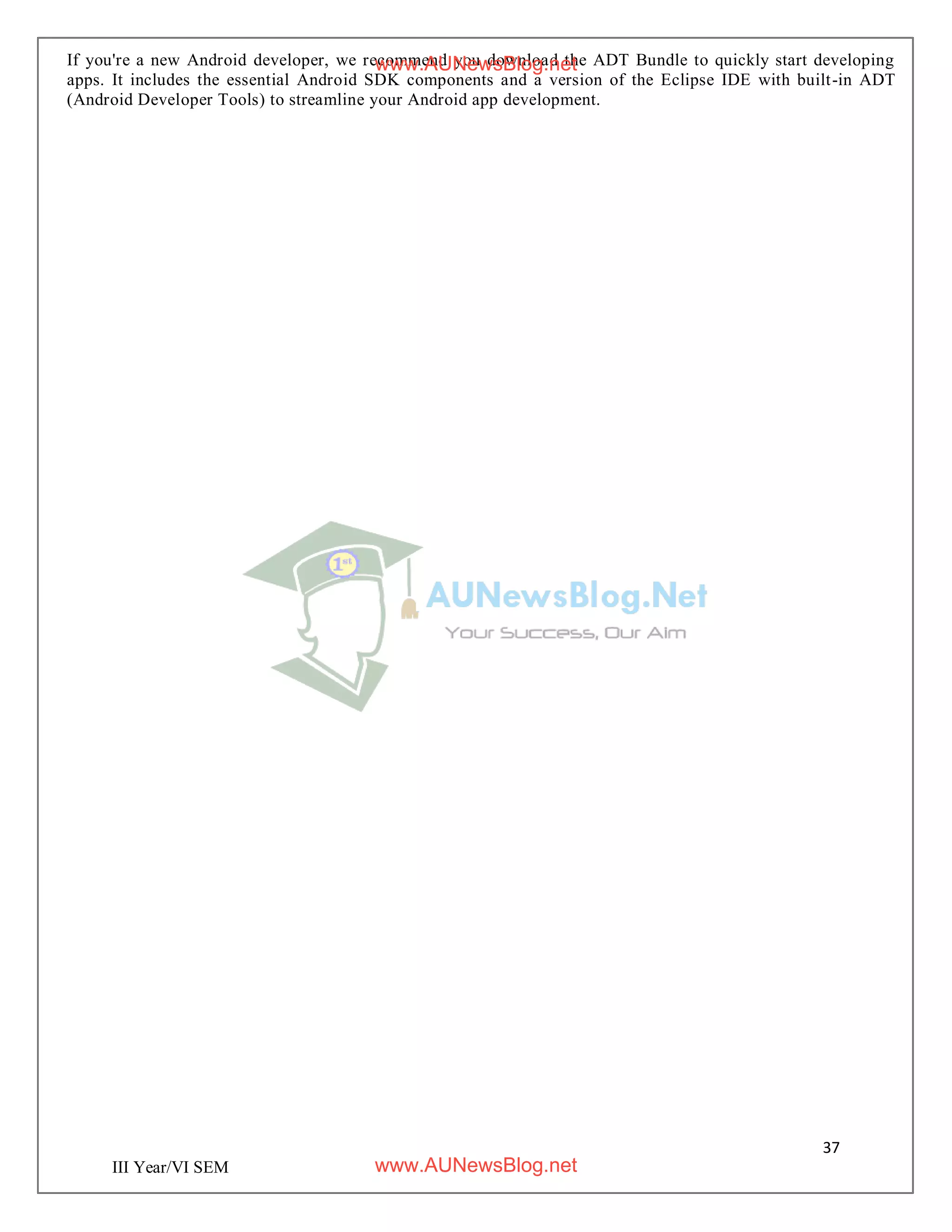 37
III Year/VI SEM
If you're a new Android developer, we recommend you download the ADT Bundle to quickly start developing
apps. It includes the essential Android SDK components and a version of the Eclipse IDE with built-in ADT
(Android Developer Tools) to streamline your Android app development.
www.AUNewsBlog.net
www.AUNewsBlog.net
 