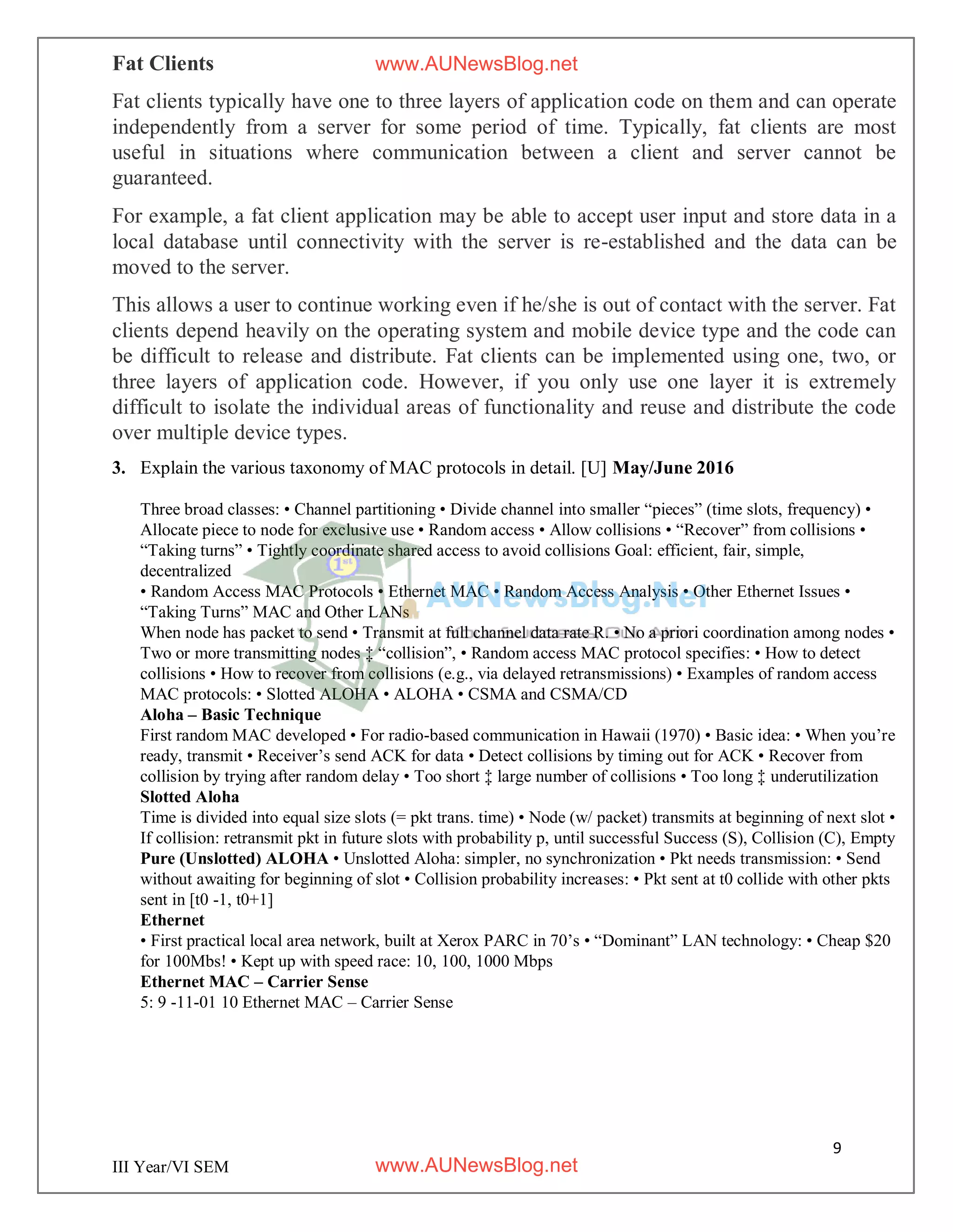 9
III Year/VI SEM
Fat Clients
Fat clients typically have one to three layers of application code on them and can operate
independently from a server for some period of time. Typically, fat clients are most
useful in situations where communication between a client and server cannot be
guaranteed.
For example, a fat client application may be able to accept user input and store data in a
local database until connectivity with the server is re-established and the data can be
moved to the server.
This allows a user to continue working even if he/she is out of contact with the server. Fat
clients depend heavily on the operating system and mobile device type and the code can
be difficult to release and distribute. Fat clients can be implemented using one, two, or
three layers of application code. However, if you only use one layer it is extremely
difficult to isolate the individual areas of functionality and reuse and distribute the code
over multiple device types.
3. Explain the various taxonomy of MAC protocols in detail. [U] May/June 2016
Three broad classes: • Channel partitioning • Divide channel into smaller “pieces” (time slots, frequency) •
Allocate piece to node for exclusive use • Random access • Allow collisions • “Recover” from collisions •
“Taking turns” • Tightly coordinate shared access to avoid collisions Goal: efficient, fair, simple,
decentralized
• Random Access MAC Protocols • Ethernet MAC • Random Access Analysis • Other Ethernet Issues •
“Taking Turns” MAC and Other LANs
When node has packet to send • Transmit at full channel data rate R. • No a priori coordination among nodes •
Two or more transmitting nodes ‡ “collision”, • Random access MAC protocol specifies: • How to detect
collisions • How to recover from collisions (e.g., via delayed retransmissions) • Examples of random access
MAC protocols: • Slotted ALOHA • ALOHA • CSMA and CSMA/CD
Aloha – Basic Technique
First random MAC developed • For radio-based communication in Hawaii (1970) • Basic idea: • When you’re
ready, transmit • Receiver’s send ACK for data • Detect collisions by timing out for ACK • Recover from
collision by trying after random delay • Too short ‡ large number of collisions • Too long ‡ underutilization
Slotted Aloha
Time is divided into equal size slots (= pkt trans. time) • Node (w/ packet) transmits at beginning of next slot •
If collision: retransmit pkt in future slots with probability p, until successful Success (S), Collision (C), Empty
Pure (Unslotted) ALOHA • Unslotted Aloha: simpler, no synchronization • Pkt needs transmission: • Send
without awaiting for beginning of slot • Collision probability increases: • Pkt sent at t0 collide with other pkts
sent in [t0 -1, t0+1]
Ethernet
• First practical local area network, built at Xerox PARC in 70’s • “Dominant” LAN technology: • Cheap $20
for 100Mbs! • Kept up with speed race: 10, 100, 1000 Mbps
Ethernet MAC – Carrier Sense
5: 9 -11-01 10 Ethernet MAC – Carrier Sense
www.AUNewsBlog.net
www.AUNewsBlog.net
 