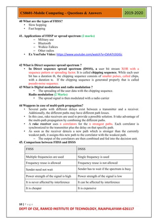 10 | P a g e
DEPT OF CSE, RAMCO INSTITUTE OF TECHNOLOGY, RAJAPALAYAM-626117
CS8601-Mobile Computing – Questions & Answers 2019-2020
40 What are the types of FHSS?
• Slow hopping
• Fast hopping
41. Applications of FHSP or spread spectrum (2 marks)
– Military use
– Bluetooth
– Walkie-Talkies
– Other radios
• Ex YouTube Video: https://www.youtube.com/watch?v=CkhA7s5GIGc
42 What is Direct sequence spread spectrum ?
• In Direct sequence spread spectrum (DSSS), a user bit stream XOR with a
sequence pattern or spreading factor. It is called chipping sequence. While each user
bit has a duration tb, the chipping sequence consists of smaller pulses, called chips,
with a duration tc. If the chipping sequence is generated properly that is called
pseudo-noise sequence.
43 What is Digital modulation and radio modulation ?
• The spreading of the user data with the chipping sequence.
Radio modulation (2 Marks)
• The spread signal is then modulated with a radio carrier
44 Wappens in case of multi-path propagation?
• Several paths with different delays exist between a transmitter and a receiver.
Additionally, the different paths may have different path losses.
• In this case, rake receivers are used to provide a possible solution. It take advantage of
the multi-path propagation by combining the different paths.
• A rake receiver uses n correlators for the n strongest paths. Each correlator is
synchronized to the transmitter plus the delay on that specific path.
• As soon as the receiver detects a new path which is stronger than the currently
weakest path, it assigns this new path to the correlator with the weakest path.
– The output of the correlators are then combined and fed into the decision unit.
45. Comparison between FHSS and DSSS
FHSS DSSS
Multiple frequencies are used Single frequency is used
Frequency reuse is allowed Frequency reuse is not allowed
Sender need not wait Sender has to wait if the spectrum is busy
Power strength of the signal is high Power strength of the signal is low
It is never affected by interference It can be affected by interference
It is cheaper It is expensive
 
