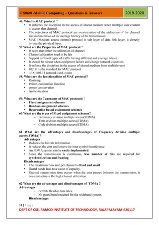 11 | P a g e
DEPT OF CSE, RAMCO INSTITUTE OF TECHNOLOGY, RAJAPALAYAM-626117
CS8601-Mobile Computing – Questions & Answers 2019-2020
46. What is MAC protocol ?
• It enforces the discipline in the access of shared medium when multiple user content
to access that channel.
• The objectives of MAC protocol are maximization of the utilization of the channel
and minimization of the average latency of the transmission.
• MAC (Medium access control) protocol is sub layer of data link layer, it directly
invoke the physical layer.
57 What are the Properties of MAC protocol ?
• It helps maximize the utilization of channel
• Channel allocation need to be fair
• Support different types of traffic having different and average bitrate
• It should be robust when equipment failure and change network condition
• It enforce the discipline in the access of shared medium from multiple user
• 802.11 is the standard for MAC protocol
• –EX: 802.11 network card, router
58. What are the functionalities of MAC protocol?
• Roaming
• Point Coordination function
• power conservation
• Authentication
59. What are the Taxonomy of MAC protocols ?
• Fixed assignment schemes
• Random assignment schemes
• Reservation based assignment schemes
60 What are the types of Fixed assignment schemes?
– Frequency division multiple access(FDMA)
– Time division multiple access(TDMA)
– Code division multiple access(CDMA)
61 What are the advantages and disadvantages of Frequency division multiple
access(FDMA)?
Advantages
• Reduces the bit rate information
• It reduces the cost and lowers the inter symbol interference
• An FDMA system can be easily implemented.
• Since the transmission is continuous, less number of bits are required for
synchronization and framing
Disadvantages
• The maximum flow rate per channel is fixed and small
• Guard bands lead to a waste of capacity.
• Unused transmission time occurs when the user pauses between the transmission, it
does not achieve the high channel utilization
62 What are the advantages and disadvantages of TDMA ?
Advantages
– Permits flexible data rates.
– No guard band required for the wideband system.
Disadvantages
 