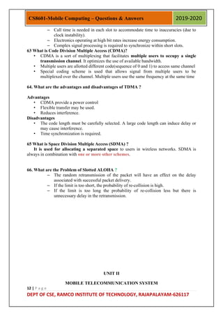 12 | P a g e
DEPT OF CSE, RAMCO INSTITUTE OF TECHNOLOGY, RAJAPALAYAM-626117
CS8601-Mobile Computing – Questions & Answers 2019-2020
– Call time is needed in each slot to accommodate time to inaccuracies (due to
clock instability).
– Electronics operating at high bit rates increase energy consumption.
– Complex signal processing is required to synchronize within short slots.
63 What is Code Division Multiple Access (CDMA)?
• CDMA is a sort of multiplexing that facilitates multiple users to occupy a single
transmission channel. It optimizes the use of available bandwidth.
• Multiple users are allotted different code(sequence of 0 and 1) to access same channel
• Special coding scheme is used that allows signal from multiple users to be
multiplexed over the channel. Multiple users use the same frequency at the same time
64. What are the advantages and disadvantages of TDMA ?
Advantages
• CDMA provide a power control
• Flexible transfer may be used.
• Reduces interference.
Disadvantages
• The code length must be carefully selected. A large code length can induce delay or
may cause interference.
• Time synchronization is required.
65 What is Space Division Multiple Access (SDMA) ?
It is used for allocating a separated space to users in wireless networks. SDMA is
always in combination with one or more other schemes.
66. What are the Problem of Slotted ALOHA ?
– The random retransmission of the packet will have an effect on the delay
associated with successful packet delivery.
– If the limit is too short, the probability of re-collision is high.
– If the limit is too long the probability of re-collision less but there is
unnecessary delay in the retransmission.
UNIT II
MOBILE TELECOMMUNICATION SYSTEM
 