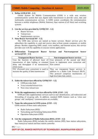13 | P a g e
DEPT OF CSE, RAMCO INSTITUTE OF TECHNOLOGY, RAJAPALAYAM-626117
CS8601-Mobile Computing – Questions & Answers 2019-2020
1. Define GSM.[CO3 – L1]
Global System for Mobile Communication (GSM) is a wide area wireless
communications system that uses digital radio transmission to provide voice, data and
multimedia communication services. A GSM system coordinates the communication
between a mobile telephones (Mobile Stations), base stations (Cell Sites) and switching
systems.
2. List the services provided by GSM[CO3 – L1]
 Bearer Services
 Teleservices
 Supplementary services
3. State Bearer Services[CO3 – L2]
The GSM data services are named as bearer services. Bearer services give the
subscribers the capability to send and receive data to/from remote computers or mobile
phones. Besides supporting SMS, email, voice mailbox, and Internet access, this service
provides user with the capability to execute remote applications.
4. Differentiate Transparent Bearer Services and Non-transparent bearer
services[CO3 – L3]
Transparent Bearer Services Non-transparent bearer services
Uses the function of physical layer of
transmission of data leading to constant
delay and throughput if no transmission
errors occur.
Uses protocols of the second and third
layers to implement error correction and
flow control.
FEC (Forward error correction) is used to
increase the quality of data transmission
They use transparent bearer services in
addition to a Radio Link Protocol (RLP).
This protocol comprises mechanisms of
high level data link control.
5. Enlist the teleservices offered by GSM[CO3 – L2]
 GSM provides both
 Voice-oriented teleservices
 Non-voice teleservices
6. Write the supplementary services offered by GSM. [CO3 – L1]
GSM provides supplementary services such as user identification, call redirection and
forwarding of on-going calls. In addition, standard ISDN features such as „close user
groups‟ and „multiparty‟ communication are available.
7. Name the subsystems in GSM system. [CO3 – L1]
GSM consists of three main subsystems
 Radio Subsystem (RSS)
 Networking and Switching Subsystem (NSS)
 Operation Subsystem (OSS)
8. List the components of Radio Subsystem (RSS). [CO3 – L2]
Radio Subsystem (RSS) includes the mobile stations (MS), base station subsystems,
base transceiver station and base station controller.
 