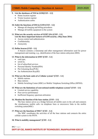 14 | P a g e
DEPT OF CSE, RAMCO INSTITUTE OF TECHNOLOGY, RAJAPALAYAM-626117
CS8601-Mobile Computing – Questions & Answers 2019-2020
9. List the databases of NSS in GSM[CO3 – L2]
 Home location register
 Visitor location register
 Authentication centre
10. Enlist the functions of OSS in GSM [CO3 – L2]
 Manage all charging and billing procedures
 Manage all mobile equipment in the system
11. What are the security services of GSM? (Or) [CO3 – L1]
List the three important features of GSM security. (May/June 2016)
 Access control and authentication
 Confidentiality
 Anonymity
12. Define beacon [CO3 – L1]
A beacon contains a timestamp and other management information used for power
management and roaming. e.g., identification of the base station subsystem (BSS).
13. What is the information in SIM? [CO3 – L1]
 card type,
 serial no,
 list of subscribed services
 Personal Identity Number(PIN)
 Pin Unlocking Key(PUK)
 An Authentication Key(KI)
14. What are the basic units of a Cellular system? [CO3 – L1]
 Mobile stations
 Base stations
 Mobile Switching Center (MSC) or Mobile Telephone Switching Office (MTSO).
15. What are the limitations of conventional mobile telephone system? [CO3 – L1]
 Limited service capability
 Poor service performance
 Inefficient frequency spectrum utilization
16. Mention the function of the base station. [CO3 – L1]
The base station serves as a bridge between all mobile users in the cell and connects
the simultaneous mobile calls via telephone lines or microwave links to the mobile
switching center(MSC)
17. What are the functions of MSC? [CO3 – L1]
The MSC coordinates the activities of all the base stations and connects the entire
cellular system to the PSTN.
18. What is mobility management? [CO3 – L1]
 