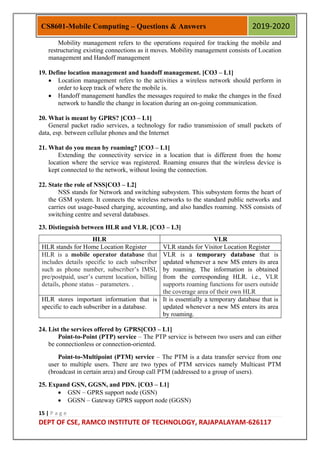 15 | P a g e
DEPT OF CSE, RAMCO INSTITUTE OF TECHNOLOGY, RAJAPALAYAM-626117
CS8601-Mobile Computing – Questions & Answers 2019-2020
Mobility management refers to the operations required for tracking the mobile and
restructuring existing connections as it moves. Mobility management consists of Location
management and Handoff management
19. Define location management and handoff management. [CO3 – L1]
 Location management refers to the activities a wireless network should perform in
order to keep track of where the mobile is.
 Handoff management handles the messages required to make the changes in the fixed
network to handle the change in location during an on-going communication.
20. What is meant by GPRS? [CO3 – L1]
General packet radio services, a technology for radio transmission of small packets of
data, esp. between cellular phones and the Internet
21. What do you mean by roaming? [CO3 – L1]
Extending the connectivity service in a location that is different from the home
location where the service was registered. Roaming ensures that the wireless device is
kept connected to the network, without losing the connection.
22. State the role of NSS[CO3 – L2]
NSS stands for Network and switching subsystem. This subsystem forms the heart of
the GSM system. It connects the wireless networks to the standard public networks and
carries out usage-based charging, accounting, and also handles roaming. NSS consists of
switching centre and several databases.
23. Distinguish between HLR and VLR. [CO3 – L3]
HLR VLR
HLR stands for Home Location Register VLR stands for Visitor Location Register
HLR is a mobile operator database that
includes details specific to each subscriber
such as phone number, subscriber‟s IMSI,
pre/postpaid, user‟s current location, billing
details, phone status – parameters. .
VLR is a temporary database that is
updated whenever a new MS enters its area
by roaming. The information is obtained
from the corresponding HLR. i.e., VLR
supports roaming functions for users outside
the coverage area of their own HLR
HLR stores important information that is
specific to each subscriber in a database.
It is essentially a temporary database that is
updated whenever a new MS enters its area
by roaming.
24. List the services offered by GPRS[CO3 – L1]
Point-to-Point (PTP) service – The PTP service is between two users and can either
be connectionless or connection-oriented.
Point-to-Multipoint (PTM) service – The PTM is a data transfer service from one
user to multiple users. There are two types of PTM services namely Multicast PTM
(broadcast in certain area) and Group call PTM (addressed to a group of users).
25. Expand GSN, GGSN, and PDN. [CO3 – L1]
 GSN – GPRS support node (GSN)
 GGSN – Gateway GPRS support node (GGSN)
 