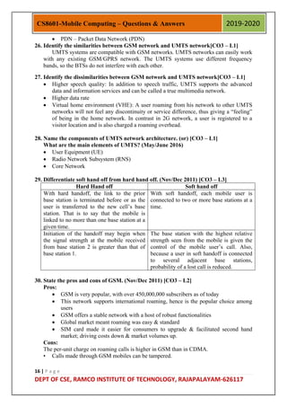 16 | P a g e
DEPT OF CSE, RAMCO INSTITUTE OF TECHNOLOGY, RAJAPALAYAM-626117
CS8601-Mobile Computing – Questions & Answers 2019-2020
 PDN – Packet Data Network (PDN)
26. Identify the similarities between GSM network and UMTS network[CO3 – L1]
UMTS systems are compatible with GSM networks. UMTS networks can easily work
with any existing GSM/GPRS network. The UMTS systems use different frequency
bands, so the BTSs do not interfere with each other.
27. Identify the dissimilarities between GSM network and UMTS network[CO3 – L1]
 Higher speech quality: In addition to speech traffic, UMTS supports the advanced
data and information services and can be called a true multimedia network.
 Higher data rate
 Virtual home environment (VHE): A user roaming from his network to other UMTS
networks will not feel any discontinuity or service difference, thus giving a “feeling”
of being in the home network. In contrast in 2G network, a user is registered to a
visitor location and is also charged a roaming overhead.
28. Name the components of UMTS network architecture. (or) [CO3 – L1]
What are the main elements of UMTS? (May/June 2016)
 User Equipment (UE)
 Radio Network Subsystem (RNS)
 Core Network
29. Differentiate soft hand off from hard hand off. (Nov/Dec 2011) [CO3 – L3]
Hard Hand off Soft hand off
With hard handoff, the link to the prior
base station is terminated before or as the
user is transferred to the new cell‟s base
station. That is to say that the mobile is
linked to no more than one base station at a
given time.
With soft handoff, each mobile user is
connected to two or more base stations at a
time.
Initiation of the handoff may begin when
the signal strength at the mobile received
from base station 2 is greater than that of
base station 1.
The base station with the highest relative
strength seen from the mobile is given the
control of the mobile user‟s call. Also,
because a user in soft handoff is connected
to several adjacent base stations,
probability of a lost call is reduced.
30. State the pros and cons of GSM. (Nov/Dec 2011) [CO3 – L2]
Pros:
 GSM is very popular, with over 450,000,000 subscribers as of today
 This network supports international roaming, hence is the popular choice among
users
 GSM offers a stable network with a host of robust functionalities
 Global market meant roaming was easy & standard
 SIM card made it easier for consumers to upgrade & facilitated second hand
market; driving costs down & market volumes up.
Cons:
The per-unit charge on roaming calls is higher in GSM than in CDMA.
• Calls made through GSM mobiles can be tampered.
 