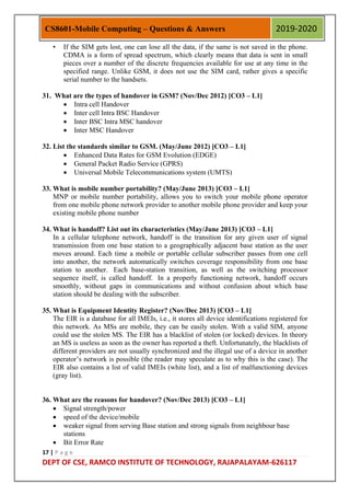17 | P a g e
DEPT OF CSE, RAMCO INSTITUTE OF TECHNOLOGY, RAJAPALAYAM-626117
CS8601-Mobile Computing – Questions & Answers 2019-2020
• If the SIM gets lost, one can lose all the data, if the same is not saved in the phone.
CDMA is a form of spread spectrum, which clearly means that data is sent in small
pieces over a number of the discrete frequencies available for use at any time in the
specified range. Unlike GSM, it does not use the SIM card, rather gives a specific
serial number to the handsets.
31. What are the types of handover in GSM? (Nov/Dec 2012) [CO3 – L1]
 Intra cell Handover
 Inter cell Intra BSC Handover
 Inter BSC Intra MSC handover
 Inter MSC Handover
32. List the standards similar to GSM. (May/June 2012) [CO3 – L1]
 Enhanced Data Rates for GSM Evolution (EDGE)
 General Packet Radio Service (GPRS)
 Universal Mobile Telecommunications system (UMTS)
33. What is mobile number portability? (May/June 2013) [CO3 – L1]
MNP or mobile number portability, allows you to switch your mobile phone operator
from one mobile phone network provider to another mobile phone provider and keep your
existing mobile phone number
34. What is handoff? List out its characteristics (May/June 2013) [CO3 – L1]
In a cellular telephone network, handoff is the transition for any given user of signal
transmission from one base station to a geographically adjacent base station as the user
moves around. Each time a mobile or portable cellular subscriber passes from one cell
into another, the network automatically switches coverage responsibility from one base
station to another. Each base-station transition, as well as the switching processor
sequence itself, is called handoff. In a properly functioning network, handoff occurs
smoothly, without gaps in communications and without confusion about which base
station should be dealing with the subscriber.
35. What is Equipment Identity Register? (Nov/Dec 2013) [CO3 – L1]
The EIR is a database for all IMEIs, i.e., it stores all device identifications registered for
this network. As MSs are mobile, they can be easily stolen. With a valid SIM, anyone
could use the stolen MS. The EIR has a blacklist of stolen (or locked) devices. In theory
an MS is useless as soon as the owner has reported a theft. Unfortunately, the blacklists of
different providers are not usually synchronized and the illegal use of a device in another
operator‟s network is possible (the reader may speculate as to why this is the case). The
EIR also contains a list of valid IMEIs (white list), and a list of malfunctioning devices
(gray list).
36. What are the reasons for handover? (Nov/Dec 2013) [CO3 – L1]
 Signal strength/power
 speed of the device/mobile
 weaker signal from serving Base station and strong signals from neighbour base
stations
 Bit Error Rate
 