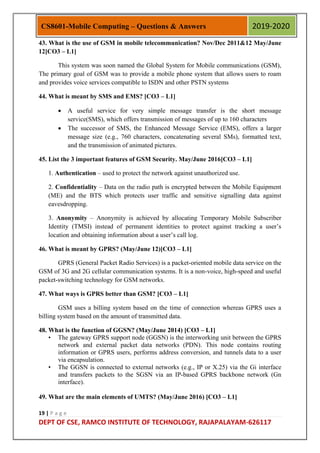 19 | P a g e
DEPT OF CSE, RAMCO INSTITUTE OF TECHNOLOGY, RAJAPALAYAM-626117
CS8601-Mobile Computing – Questions & Answers 2019-2020
43. What is the use of GSM in mobile telecommunication? Nov/Dec 2011&12 May/June
12[CO3 – L1]
This system was soon named the Global System for Mobile communications (GSM),
The primary goal of GSM was to provide a mobile phone system that allows users to roam
and provides voice services compatible to ISDN and other PSTN systems
44. What is meant by SMS and EMS? [CO3 – L1]
 A useful service for very simple message transfer is the short message
service(SMS), which offers transmission of messages of up to 160 characters
 The successor of SMS, the Enhanced Message Service (EMS), offers a larger
message size (e.g., 760 characters, concatenating several SMs), formatted text,
and the transmission of animated pictures.
45. List the 3 important features of GSM Security. May/June 2016[CO3 – L1]
1. Authentication – used to protect the network against unauthorized use.
2. Confidentiality – Data on the radio path is encrypted between the Mobile Equipment
(ME) and the BTS which protects user traffic and sensitive signalling data against
eavesdropping.
3. Anonymity – Anonymity is achieved by allocating Temporary Mobile Subscriber
Identity (TMSI) instead of permanent identities to protect against tracking a user‟s
location and obtaining information about a user‟s call log.
46. What is meant by GPRS? (May/June 12)[CO3 – L1]
GPRS (General Packet Radio Services) is a packet-oriented mobile data service on the
GSM of 3G and 2G cellular communication systems. It is a non-voice, high-speed and useful
packet-switching technology for GSM networks.
47. What ways is GPRS better than GSM? [CO3 – L1]
GSM uses a billing system based on the time of connection whereas GPRS uses a
billing system based on the amount of transmitted data.
48. What is the function of GGSN? (May/June 2014) [CO3 – L1]
• The gateway GPRS support node (GGSN) is the interworking unit between the GPRS
network and external packet data networks (PDN). This node contains routing
information or GPRS users, performs address conversion, and tunnels data to a user
via encapsulation.
• The GGSN is connected to external networks (e.g., IP or X.25) via the Gi interface
and transfers packets to the SGSN via an IP-based GPRS backbone network (Gn
interface).
49. What are the main elements of UMTS? (May/June 2016) [CO3 – L1]
 