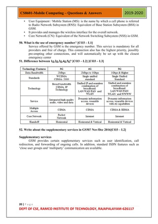 20 | P a g e
DEPT OF CSE, RAMCO INSTITUTE OF TECHNOLOGY, RAJAPALAYAM-626117
CS8601-Mobile Computing – Questions & Answers 2019-2020
• User Equipment / Mobile Station (MS): is the name by which a cell phone is referred
to Radio Network Subsystem (RNS): Equivalent of Base Station Subsystem (BSS) in
GSM.
• It provides and manages the wireless interface for the overall network.
• Core Network (CN): Equivalent of the Network Switching Subsystem (NSS) in GSM.
50. What is the use of emergency number? [CO3 – L1]
Service offered by GSM is the emergency number. This service is mandatory for all
providers and free of charge. This connection also has the highest priority, possibly
pre-empting other connections, and will automatically be set up with the closest
emergency center
51. Difference between 1g,2g,3g,4g,5g? [CO3 – L2] [CO3 – L3]
52. Write about the supplementary services in GSM? Nov/Dec 2016[CO3 – L2]
Supplementary services
GSM provides certain supplementary services such as user identification, call
redirection, and forwarding of ongoing calls. In addition, standard ISDN features such as
„close user groups and „multiparty‟ communication are available.
 