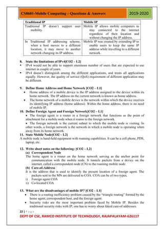 22 | P a g e
DEPT OF CSE, RAMCO INSTITUTE OF TECHNOLOGY, RAJAPALAYAM-626117
CS8601-Mobile Computing – Questions & Answers 2019-2020
Traditional IP Mobile IP
Traditional IP doesn‟t support user
mobility.
Mobile IP allows mobile computers to
stay connected to the internet
regardless of their location and
without changing the IP address.
In Traditional IP addressing scheme,
when a host moves to a different
location, it may move to another
network changing its IP address.
Mobile IP was created by extending IP to
enable users to keep the same IP
address while travelling to a different
network.
8. State the limitations of IPv4[CO2 – L2]
 IPv4 would not be able to support enormous number of users that are expected to use
internet in couple of years.
 IPv4 doesn‟t distinguish among the different applications, and treats all applications
equally. However, the quality of service (QoS) requirement of different application may
be different.
9. Define Home Address and Home Network [CO2 – L1]
 Home address of a mobile device is the IP address assigned to the device within its
home network. The IP address on the current network is known as home address.
 The home network of a mobile device is the network within which the device receives
its identifying IP address (home address). Within the home address, there is no need
of mobile IP.
10. Define Foreign Agent and Foreign Network[CO2 – L1]
 The foreign agent is a router in a foreign network that functions as the point of
attachment for a mobile node when it roams to the foreign network.
 The foreign network is the current subnet to which the mobile node is visiting. In
other words, a foreign network is the network in which a mobile node is operating when
away from its home network.
11. State Mobile Node[CO2 – L2]
A mobile node is hand-held equipment with roaming capabilities. It can be a cell phone, PDS,
laptop, etc.
12. Write short notes on the following: [CO2 – L2]
(a) Correspondent Node
The home agent is a router on the home network serving as the anchor point for
communication with the mobile node. It tunnels packets from a device on the
internet, called a correspondent node (CN) to the roaming mobile node.
(b) Care-of-Address
It is the address that is used to identify the present location of a foreign agent. The
packets sent to the MN are delivered to COA. COA can be of two types,
i) Foreign agent COA
ii) Co-located COA
13. What are the disadvantages of mobile IP? [CO2 – L1]
 There is a routing inefficiency problem caused by the “triangle routing” formed by the
home agent, correspondent host, and the foreign agent.
 Security risks are the most important problem faced by Mobile IP. Besides the
traditional security risks with IP, one has to worry about faked care‐of addresses.
 