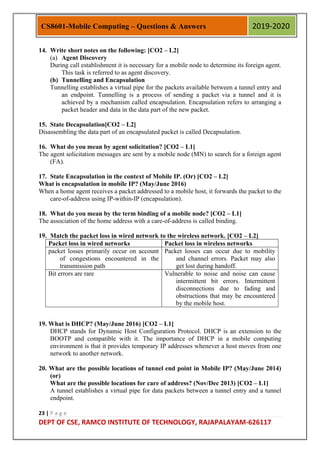 23 | P a g e
DEPT OF CSE, RAMCO INSTITUTE OF TECHNOLOGY, RAJAPALAYAM-626117
CS8601-Mobile Computing – Questions & Answers 2019-2020
14. Write short notes on the following: [CO2 – L2]
(a) Agent Discovery
During call establishment it is necessary for a mobile node to determine its foreign agent.
This task is referred to as agent discovery.
(b) Tunnelling and Encapsulation
Tunnelling establishes a virtual pipe for the packets available between a tunnel entry and
an endpoint. Tunnelling is a process of sending a packet via a tunnel and it is
achieved by a mechanism called encapsulation. Encapsulation refers to arranging a
packet header and data in the data part of the new packet.
15. State Decapsulation[CO2 – L2]
Disassembling the data part of an encapsulated packet is called Decapsulation.
16. What do you mean by agent solicitation? [CO2 – L1]
The agent solicitation messages are sent by a mobile node (MN) to search for a foreign agent
(FA).
17. State Encapsulation in the context of Mobile IP. (Or) [CO2 – L2]
What is encapsulation in mobile IP? (May/June 2016)
When a home agent receives a packet addressed to a mobile host, it forwards the packet to the
care-of-address using IP-within-IP (encapsulation).
18. What do you mean by the term binding of a mobile node? [CO2 – L1]
The association of the home address with a care-of-address is called binding.
19. Match the packet loss in wired network to the wireless network. [CO2 – L2]
Packet loss in wired networks Packet loss in wireless networks
packet losses primarily occur on account
of congestions encountered in the
transmission path
Packet losses can occur due to mobility
and channel errors. Packet may also
get lost during handoff.
Bit errors are rare Vulnerable to noise and noise can cause
intermittent bit errors. Intermittent
disconnections due to fading and
obstructions that may be encountered
by the mobile host.
19. What is DHCP? (May/June 2016) [CO2 – L1]
DHCP stands for Dynamic Host Configuration Protocol. DHCP is an extension to the
BOOTP and compatible with it. The importance of DHCP in a mobile computing
environment is that it provides temporary IP addresses whenever a host moves from one
network to another network.
20. What are the possible locations of tunnel end point in Mobile IP? (May/June 2014)
(or)
What are the possible locations for care of address? (Nov/Dec 2013) [CO2 – L1]
A tunnel establishes a virtual pipe for data packets between a tunnel entry and a tunnel
endpoint.
 