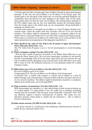24 | P a g e
DEPT OF CSE, RAMCO INSTITUTE OF TECHNOLOGY, RAJAPALAYAM-626117
CS8601-Mobile Computing – Questions & Answers 2019-2020
A foreign agent provides a foreign agent care-of address through its agent advertisement
messages. In this case, the care-of address is an IP address of the foreign agent. The
foreign agent is the end point of the tunnel and, on receiving tunnelled datagrams, de-
encapsulates them and delivers the inner datagram to the mobile node. In this mode,
many mobile nodes can share the same care-of address. This sharing reduces demands on
the IPV4 address space and can also save bandwidth, because the forwarded packets,
from the foreign agent to the mobile node, are not encapsulated. Saving bandwidth is
important on wireless links.
A mobile node acquires a co-located care-of address as a local IP address through some
external means, which the mobile node then associates with one of its own network
interfaces. The address might be dynamically acquired as a temporary address by the
mobile node as a long-term address for its use only while visiting some foreign network.
When using a co-located care-of address, the mobile node serves as the end point of the
tunnel and performs de-encapsulation of the datagrams tunnelled to it.
21. What should be the value of TTL field in the IP packet of agent advertisement?
Why? (May/June 2014) [CO2 – L1]
The TTL field of the IP packet is set to 1 for all advertisements to avoid forwarding
them.
22. What is triangular routing? (Nov/Dec 2013) [CO2 – L1]
With the basic mobile IP protocol all packets to the Mobile Node (MN) have to go
through the Home Agent (HA). This can cause unnecessary overheads for the network
between Corresponding Node (CN) and Home Agent (HA), but also between HA and
Care-of-Address (COA), depending on the current location of the MN (that is even when
MN is closer to CN). The inefficient behaviour of a non-optimized mobile IP is called
triangular routing.
23. Differentiate types of Care-of address. (Nov/Dec 2012) [CO2 – L3]
The Care-of address can be of two types,
Foreign agent COA: The care-of address is an IP address of the foreign agent.
Co-located COA: A mobile node acquires a co-locate care-of address as a local IP
address through some external means, which the mobile node then associates with one of
its own network interfaces. The address might be dynamically acquired as a temporary
address by the mobile node, such as through DHCP.
24. What is selective retransmission? (Nov/Dec 2012) [CO2 – L1]
TCP acknowledges are cumulative i.e., they acknowledge in-order receipt of packets up
to a certain packet. If a single packet is lost, the sender has to retransmit everything
starting from the lost packet. This obviously wastes bandwidth. Using RFC 2018, TCP
can indirectly request a selective retransmission of packets. The sender can now
determine precisely which packet is needed and can retransmit it. This is called as
Selective transmission.
25 Define ad-hoc network. (EC2050 Nov/Dec 2014) [CO4 – L1]
An ad hoc network is a continuously self-configuring, infrastructure-less network of
mobile devices connected without wires.
 
