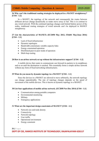 25 | P a g e
DEPT OF CSE, RAMCO INSTITUTE OF TECHNOLOGY, RAJAPALAYAM-626117
CS8601-Mobile Computing – Questions & Answers 2019-2020
26 Why can’t the traditional routing strategies be deployed in a MANET straightaway?
[CO4 – L2]
In a MANET, the topology of the network and consequently the routes between
different devices change dynamically as nodes move away or fail. This is in contrast to
any wired network. With the continual topology changes and limited battery power of the
nodes, traditional routing strategies of wired network can‟t be deployed in MANET
straightaway.
27 List the characteristics of MANETs (EC2050 May 2012, IT6601 May/June 2016)
[CO4 – L1]
 Lack of fixed infrastructure
 Dynamic topologies
 Bandwidth constrained, variable capacity links
 Energy constrained operation
 Distributed peer-to-peer mode of operation
 Multi-hop routing
28 How is an ad-hoc network set up without the infrastructure support? [CO4 – L2]
A mobile device that wants to communicate can forward its packets to its neighbours
and so on until the destination is reached. This essentially forms a simple ad-hoc network
without any form of fixed networking infrastructures.
29 What do you mean by dynamic topology in a MANET? [CO4 – L1]
Since the devices in a MANET are allowed to move arbitrarily, the network topology
can change unpredictably. The rate of topology changes depends on the speed of
movement of the mobile devices. This is known as dynamic topology in a MANET.
30 List four applications of mobile ad-hoc network. (EC2050 Nov/Dec 2014) [CO4 – L1]
 Communication among portable computers
 Environmental monitoring
 Military
 Emergency applications
31 What are the important design constraints of MANET? [CO4 – L1]
 Network size and node density
 Connectivity
 Network topology
 User traffic
 Operational environment
 Energy constraint
 